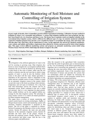 Int. J. Advanced Networking and Applications
Volume: 09 Issue: 06 Pages: 3658-3662 (2018) ISSN: 0975-0290
3658
Automatic Monitoring of Soil Moisture and
Controlling of Irrigation System
Kandasamy V
Associate Professor, Department of EEE, Kumaraguru College of Technology, Coimbatore.
Email: kandasamy.v.eee@kct.ac.in
Divya R
PG Scholar, Department of EEE, Kumaraguru College of Technology, Coimbatore.
Email: divyadivi28995@gmail.com
----------------------------------------------------------------------ABSTRACT-----------------------------------------------------------
In past couple of decades, there is immediate growth in field of agricultural technology. Utilization of proper method of
irrigation by drip is very reasonable and proficient. A various drip irrigation methods have been proposed, but they
have been found to be very luxurious and dense to use. The farmer has to maintain watch on irrigation schedule in the
conventional drip irrigation system, which is different for different types of crops. In remotely monitored embedded
system for irrigation purposes have become a new essential for farmer to accumulate his energy, time and money and
will take place only when there will be requirement of water. In this approach, the soil test for chemical constituents,
water content, and salinity and fertilizer requirement data collected by wireless and processed for better drip irrigation
plan. This paper reviews different monitoring systems and proposes an automatic monitoring system model using
Wireless Sensor Network (WSN) which helps the farmer to improve the yield.
Keywords - Drip irrigation, Data logger, Fertilizer, Hotspot, Multiplexer, Remote monitoring, Soil, sensors, ZigBee.
---------------------------------------------------------------------------------------------------------------------------------------------------
Date of Submission: March 07, 2018 Date of Acceptance: April 09, 2018
---------------------------------------------------------------------------------------------------------------------------------------------------
I. INTRODUCTION
The Irrigation is the artificial application of water to the
soil for assisting in growing crops. Drip irrigation also
known as micro irrigation & is an irrigation method which
minimizes the use of water & fertilizer by allowing water
to drip slowly to the roots of plants, either onto the soil
surface or directly onto the root zone due to which a large
quantity of water is saved & also the fertilizer which
comes to the plant with the water. Indian agriculture is
dependent on the monsoons, which is dependent on the
nature and not a reliable source of water, so there is a need
for an automatic irrigation system in the country which
can provide water to the farms according to their moisture,
temperature and soil types & fertilizers. For a big farm
land with horticulture activity the solution will be an
automated system. Water contained in the soil is called
soil moisture. And it is very important for plant growth.
Water soluble fertilizer can be also applied without any
wastage by this drip irrigation system. The advantage of
using wireless sensors is to control all related parameters
for better irrigation management.
This paper gives a review of remote monitoring and
control system based on existing technologies. ZigBee or
Hotspot based remote control and monitoring system with
automatic irrigation management is proposed in this
project. The rest of the paper is organized as follows.
Section II summarizes the literature review on the existing
systems. Section III analyzes the main aim and prime
objective of the automatic irrigation system. Section IV
describes the basic need of the project. Section V
describes the proposed system. Finally, Section V deals
with conclusion and future scope. And the last is the
reference papers and publications.
II. LITERATURE REVIEW
After the research in the agricultural field, researchers
found that the yield of agriculture goes on decreasing day
by day. Use of technology in the field of agriculture plays
important role in increasing the production as well as in
reducing the extra man power efforts, water requirement
and fertilizer requirement. Some of the researchers tried
for betterment of farmers and provides the systems that
use technologies which are helpful for increasing the
agricultural yield. Some of such researches carried out in
the field of agriculture are summarized below.
In Turkey, 75% of the current fresh water is consumed in
the agricultural irrigation [11]. Therefore, efficient water
management plays an important role in the irrigated
agricultural cropping systems [16],[28]. In order to
produce more crop per drop, growers in (semi) arid
regions are currently exploring irrigation techniques in the
range from using less fresh water [3],[24]. One of them is
making agriculture in a manner of sense, which uses a
different type of sensors [19]. A site-specific wireless
sensor-based irrigation control system is a potential
solution to optimize yields and maximize water use
efficiency for fields with variation in water availability
due to different soil characteristics or crop water needs and
site-specific controlling irrigation valves [17],[3],[7].
Decision making process with the controls is a viable
option for determining when and where to irrigate, and
how much water to use. Temporal monitoring of soil
moisture at different growth stages of the crop could
prevent water stress and improve the crop yield [10],[5].
Sensor–based irrigation systems have been studied in
many applications [15], [21], [30], [31], [38], [1], [17],
[18].
 