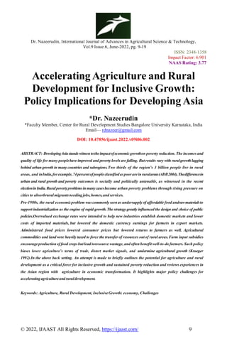 Dr. Nazeerudin, International Journal of Advances in Agricultural Science & Technology,
Vol.9 Issue.6, June-2022, pg. 9-19
ISSN: 2348-1358
Impact Factor: 6.901
NAAS Rating: 3.77
© 2022, IJAAST All Rights Reserved, https://ijaast.com/ 9
Accelerating Agriculture and Rural
Development for Inclusive Growth:
Policy Implications for Developing Asia
*Dr. Nazeerudin
*Faculty Member, Center for Rural Development Studies Bangalore University Karnataka, India
Email— rdnazeer@gmail.com
DOI: 10.47856/ijaast.2022.v09i06.002
ABSTRACT: DevelopingAsiastandswitnesstotheimpactofeconomicgrowthon poverty reduction. The incomes and
quality of life for many peoplehave improved and poverty levels are falling. But results vary with ruralgrowthlagging
behind urban growth in many countries and subregions.Two thirds of the region’s 3 billion people live in rural
areas, and inIndia,forexample,74 percentofpeopleclassifiedaspoorareinruralareas(ADB2004).Thedifferencein
urban and rural growth and poverty outcomes is socially and politically untenable, as witnessed in the recent
electioninIndia.Ruralpovertyproblemsinmanycasesbecome urban poverty problems through rising pressure on
cities to absorbruralmigrantsneeding jobs,homes,and services.
Pre-1980s, the rural economicproblem was commonly seenas undersupply of affordable food andrawmaterialsto
support industrialization as the engine of rapid growth.The strategy greatly influenced the design and choice of public
policies.Overvalued exchange rates were intended to help new industries establish domestic markets and lower
costs of imported materials, but lowered the domestic currency earnings for farmers in export markets.
Administered food prices lowered consumer prices but lowered returns to farmers as well. Agricultural
commodities and land were heavily taxed to force the transfer of resources out of rural areas.Farm input subsidies
encourageproductionof food cropsbut lead toresource wastage, and often benefit well-to-do farmers. Such policy
biases lower agriculture’s terms of trade, distort market signals, and undermine agricultural growth (Krueger
1992).In the above back setting. An attempt is made to briefly outlines the potential for agriculture and rural
development as a critical force for inclusive growth and sustained poverty reduction and reviews experiences in
the Asian region with agriculture in economic transformation. It highlights major policy challenges for
acceleratingagricultureandruraldevelopment.
Keywords: Agriculture, Rural Development, InclusiveGrowth: economy, Challenges
 