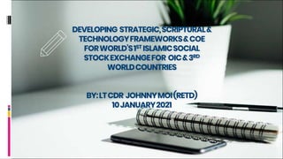 DEVELOPING STRATEGIC,SCRIPTURAL&
TECHNOLOGYFRAMEWORKS&COE
FORWORLD’S1ST ISLAMICSOCIAL
STOCKEXCHANGEFOR OIC&3RD
WORLDCOUNTRIES
BY:LTCDR JOHNNYMOI(RETD)
10JANUARY2021
 