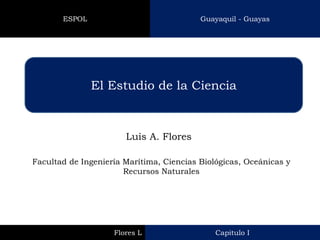 El Estudio de la Ciencia 
Luis A. Flores 
Facultad de Ingeniería Marítima, Ciencias Biológicas, Oceánicas y Recursos Naturales 
Capitulo I 
Flores L 
Guayaquil - Guayas 
ESPOL  