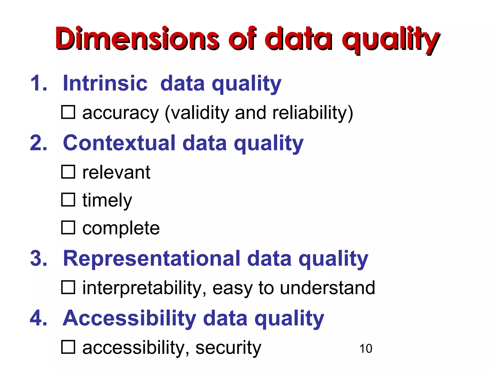 10
Dimensions of data qualityDimensions of data quality
1. Intrinsic data quality
 accuracy (validity and reliability)
2. Contextual data quality
 relevant
 timely
 complete
3. Representational data quality
 interpretability, easy to understand
4. Accessibility data quality
 accessibility, security
 