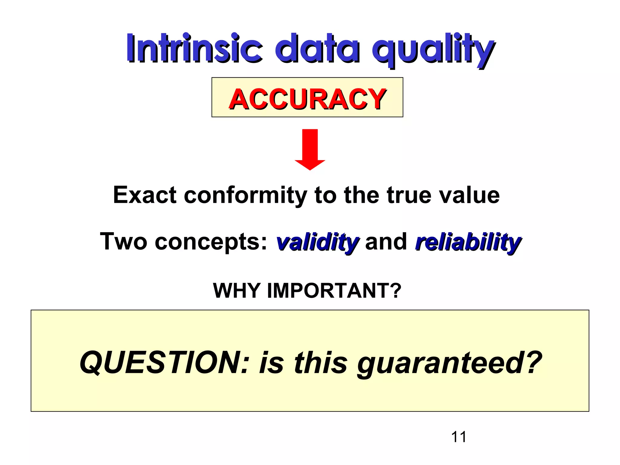 11
Intrinsic data qualityIntrinsic data quality
ACCURACYACCURACY
Exact conformity to the true value
WHY IMPORTANT?
Accurate data = precondition for
accurate decisions!!
Two concepts: validityvalidity and reliabilityreliability
QUESTION: is this guaranteed?
 