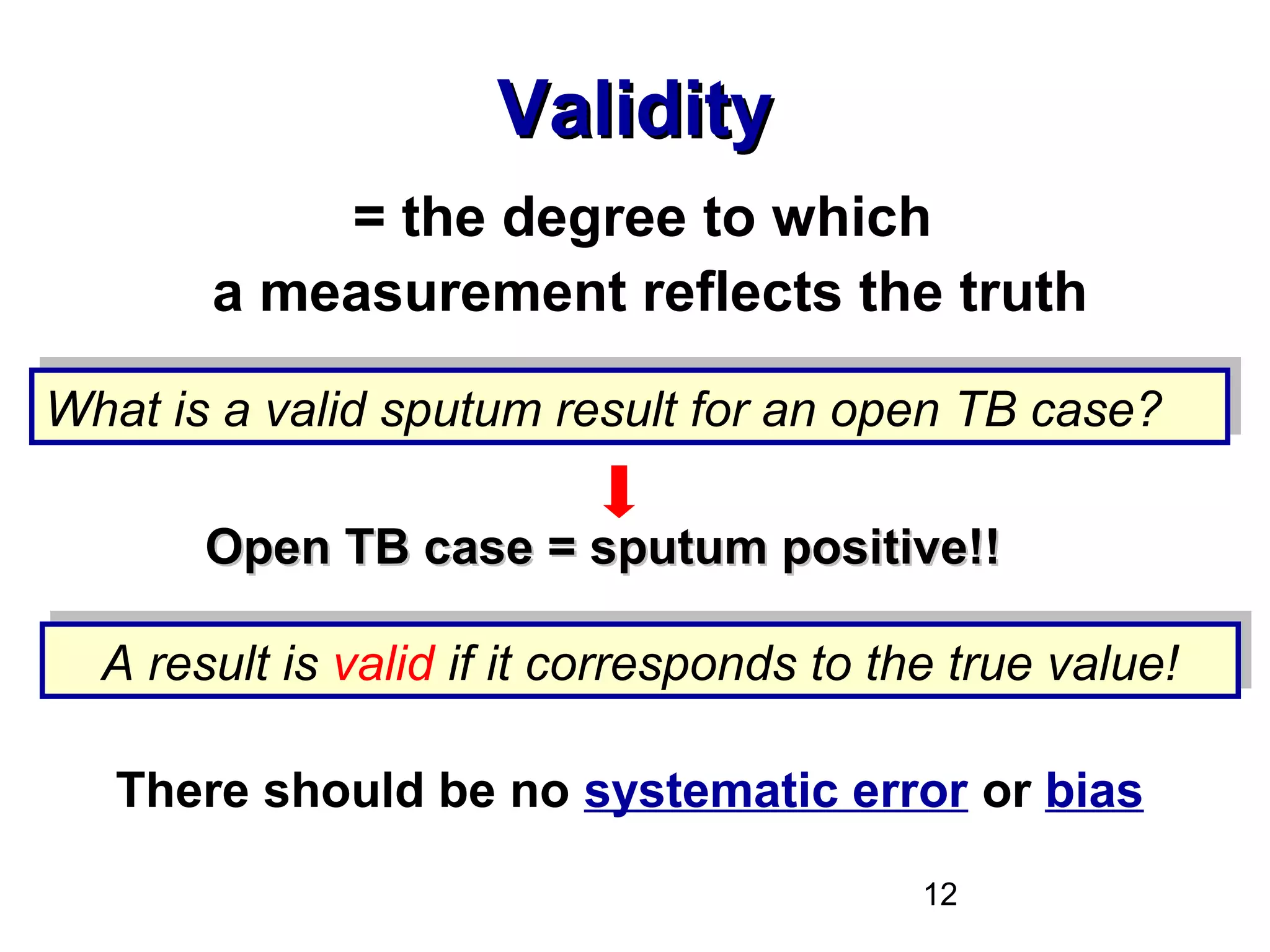 12
ValidityValidity
= the degree to which
a measurement reflects the truth
There should be no systematic error or bias
What is a valid sputum result for an open TB case?What is a valid sputum result for an open TB case?
A result is valid if it corresponds to the true value!A result is valid if it corresponds to the true value!
Open TB case = sputum positive!!Open TB case = sputum positive!!
 