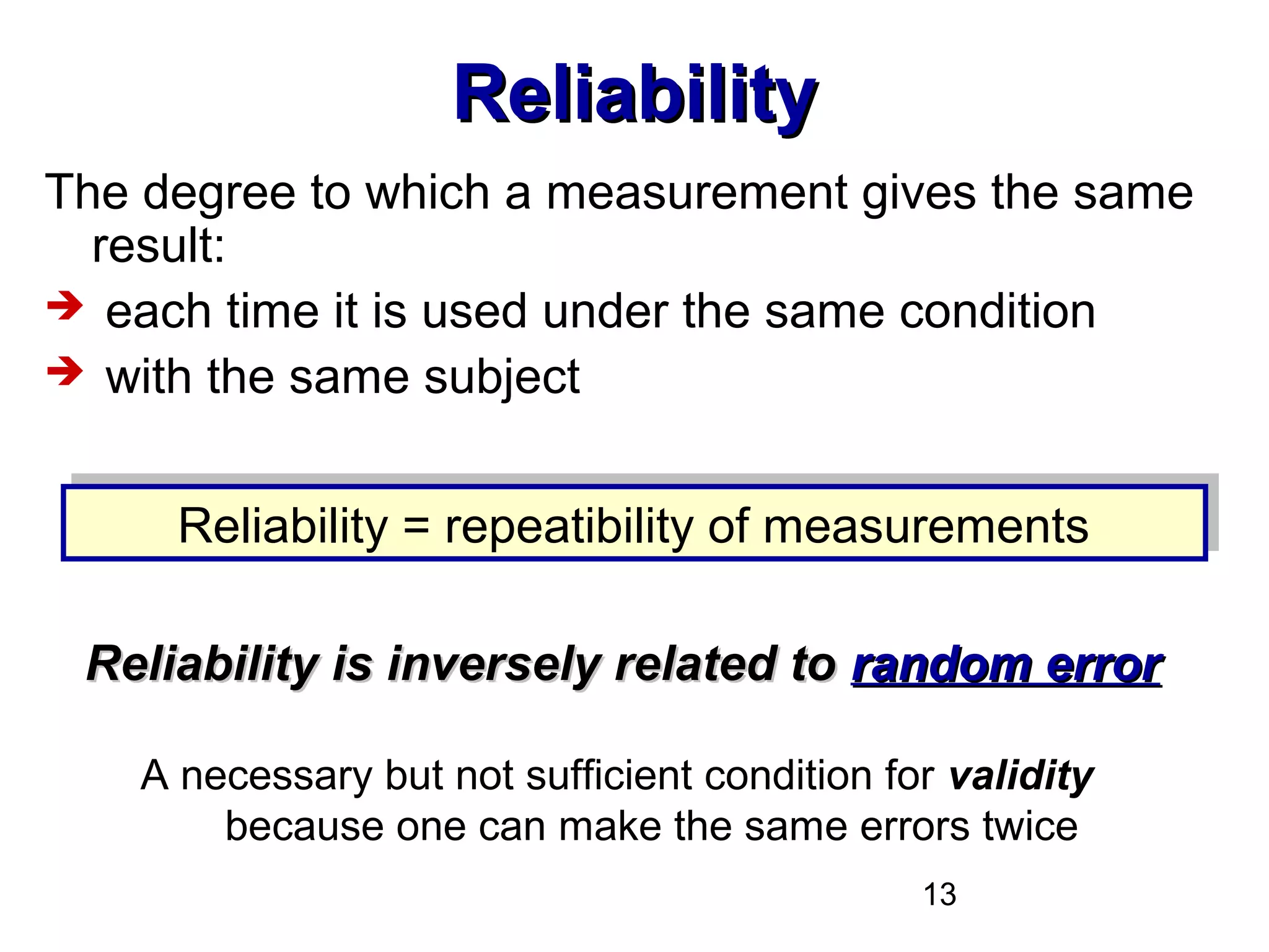 13
ReliabilityReliability
The degree to which a measurement gives the same
result:
 each time it is used under the same condition
 with the same subject
A necessary but not sufficient condition for validity
because one can make the same errors twice
Reliability = repeatibility of measurementsReliability = repeatibility of measurements
Reliability is inversely related toReliability is inversely related to random errorrandom error
 