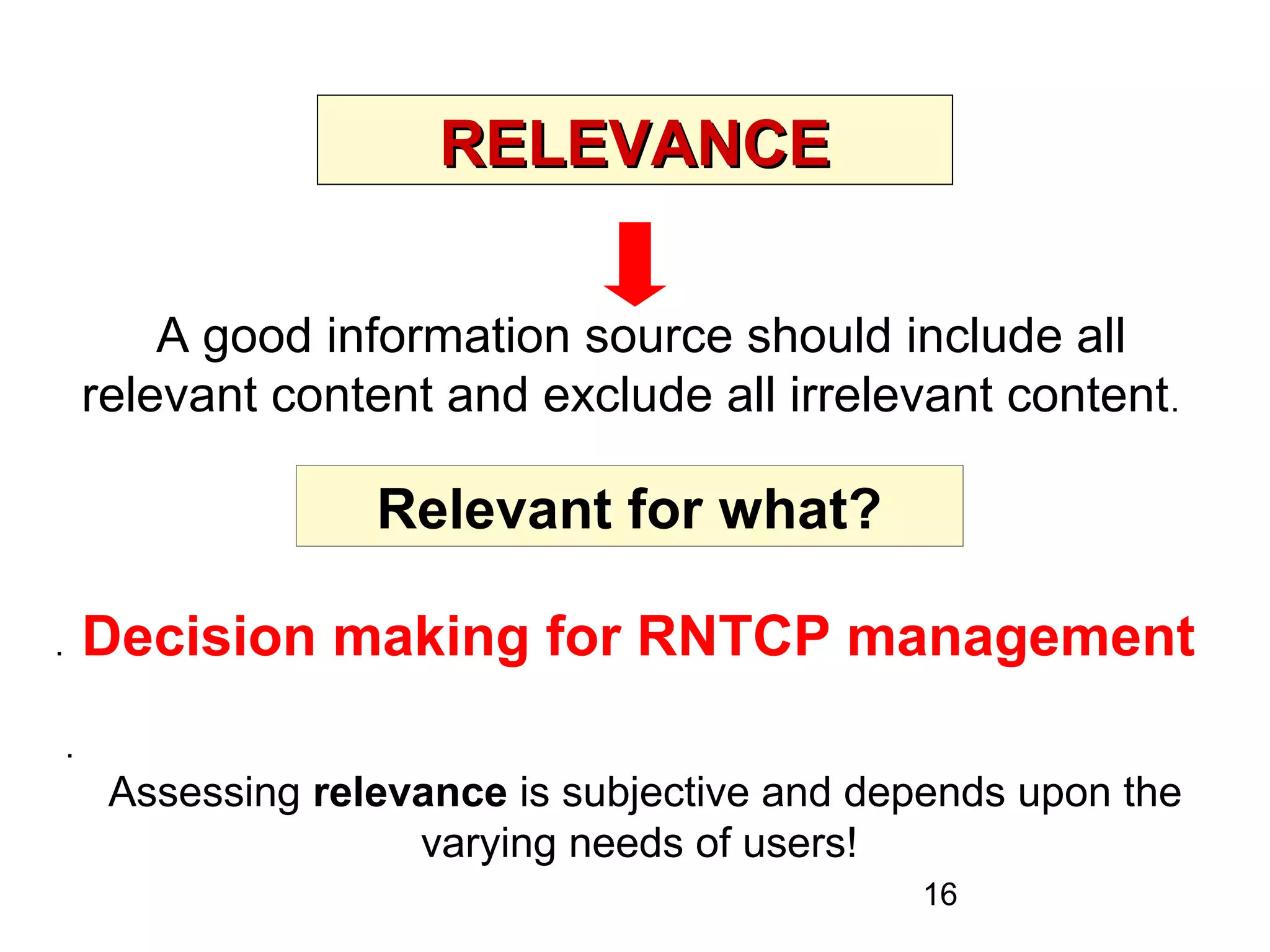 16
RELEVANCERELEVANCE
A good information source should include all
relevant content and exclude all irrelevant content.
. Decision making for RNTCP management
Relevant for what?
.
Assessing relevance is subjective and depends upon the
varying needs of users!
 