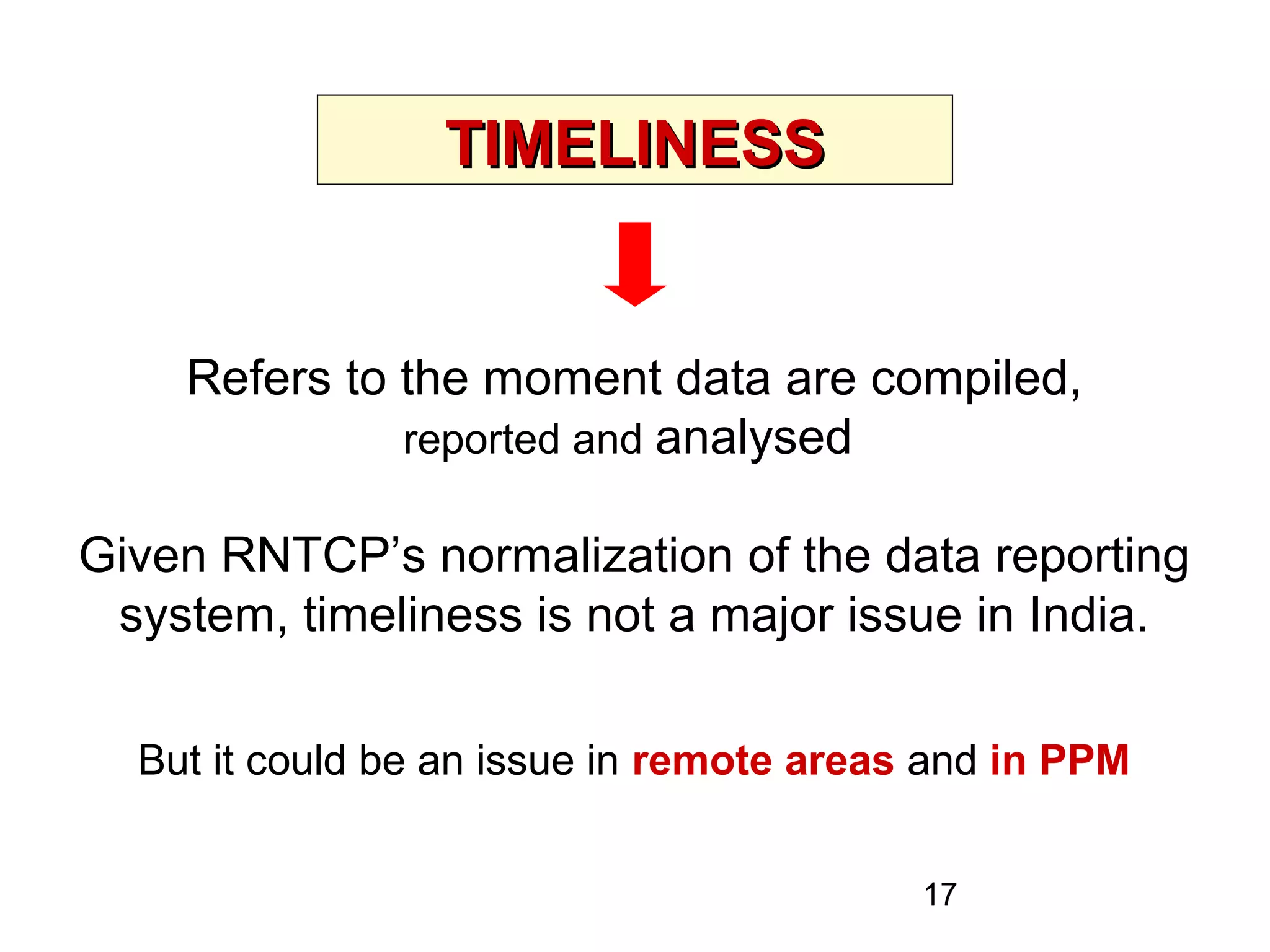 17
TIMELINESSTIMELINESS
Refers to the moment data are compiled,
reported and analysed
Given RNTCP’s normalization of the data reporting
system, timeliness is not a major issue in India.
But it could be an issue in remote areas and in PPM
 