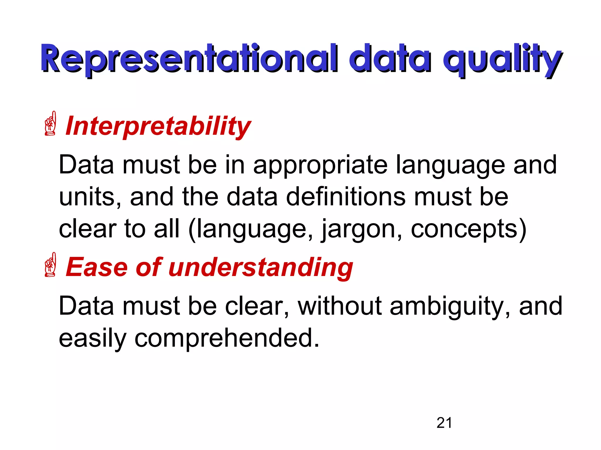 21
Representational data qualityRepresentational data quality
Interpretability
Data must be in appropriate language and
units, and the data definitions must be
clear to all (language, jargon, concepts)
Ease of understanding
Data must be clear, without ambiguity, and
easily comprehended.
 