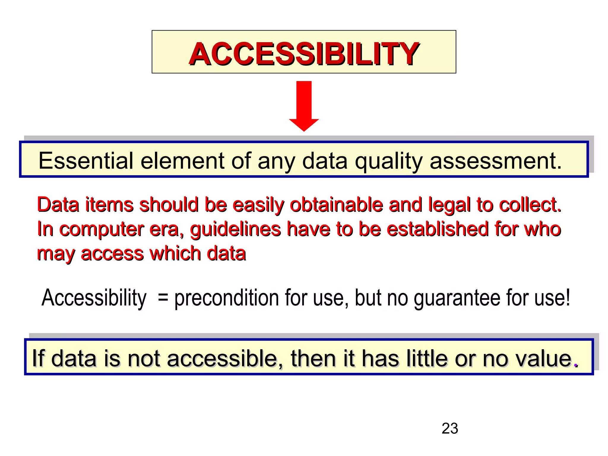 23
ACCESSIBILITYACCESSIBILITY
Essential element of any data quality assessment.Essential element of any data quality assessment.
If data is not accessible, then it has little or no valueIf data is not accessible, then it has little or no value..If data is not accessible, then it has little or no valueIf data is not accessible, then it has little or no value..
Accessibility = precondition for use, but no guarantee for use!
Data items should be easily obtainable and legal to collect.Data items should be easily obtainable and legal to collect.
In computer era, guidelines have to be established for whoIn computer era, guidelines have to be established for who
may access which datamay access which data
 