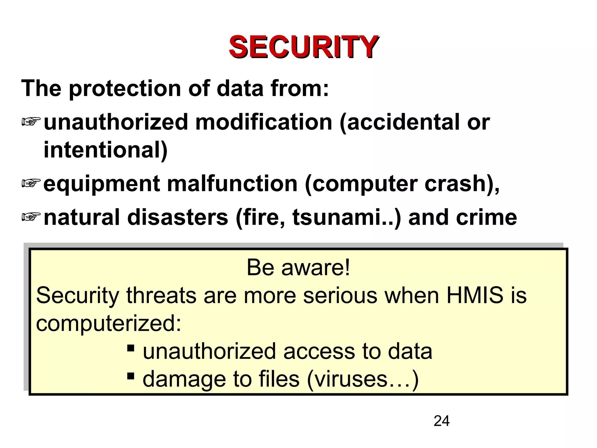 24
SECURITYSECURITY
The protection of data from:
☞unauthorized modification (accidental or
intentional)
☞equipment malfunction (computer crash),
☞natural disasters (fire, tsunami..) and crime
Be aware!
Security threats are more serious when HMIS is
computerized:
 unauthorized access to data
 damage to files (viruses…)
Be aware!
Security threats are more serious when HMIS is
computerized:
 unauthorized access to data
 damage to files (viruses…)
 