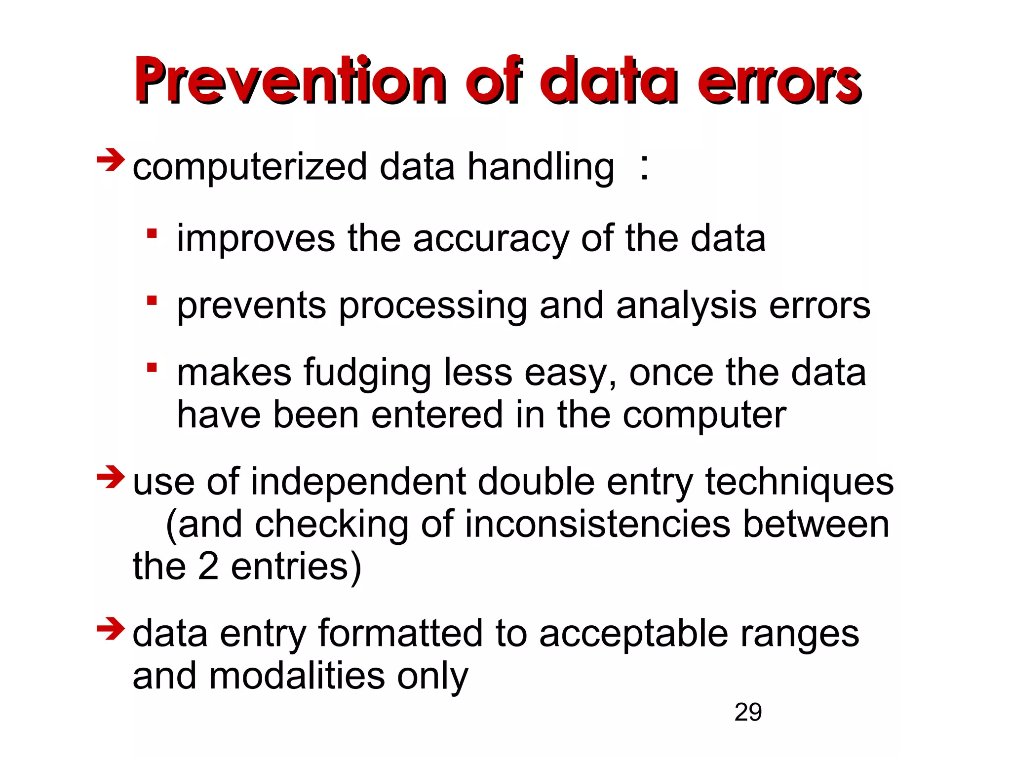 29
Prevention of data errorsPrevention of data errors
 computerized data handling :
 improves the accuracy of the data
 prevents processing and analysis errors
 makes fudging less easy, once the data
have been entered in the computer
 use of independent double entry techniques
(and checking of inconsistencies between
the 2 entries)
 data entry formatted to acceptable ranges
and modalities only
 