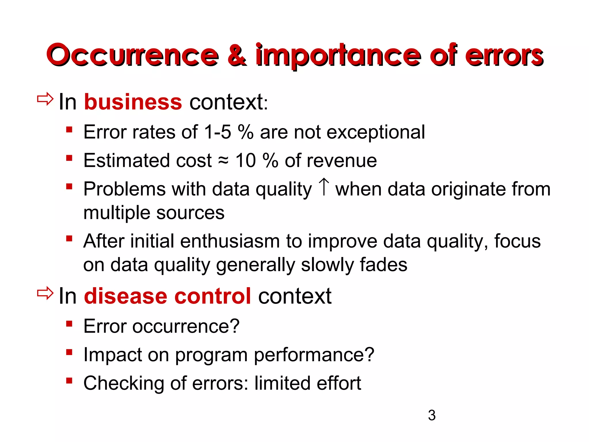3
Occurrence & importance of errorsOccurrence & importance of errors
In business context:
 Error rates of 1-5 % are not exceptional
 Estimated cost ≈ 10 % of revenue
 Problems with data quality ↑ when data originate from
multiple sources
 After initial enthusiasm to improve data quality, focus
on data quality generally slowly fades
In disease control context
 Error occurrence?
 Impact on program performance?
 Checking of errors: limited effort
 