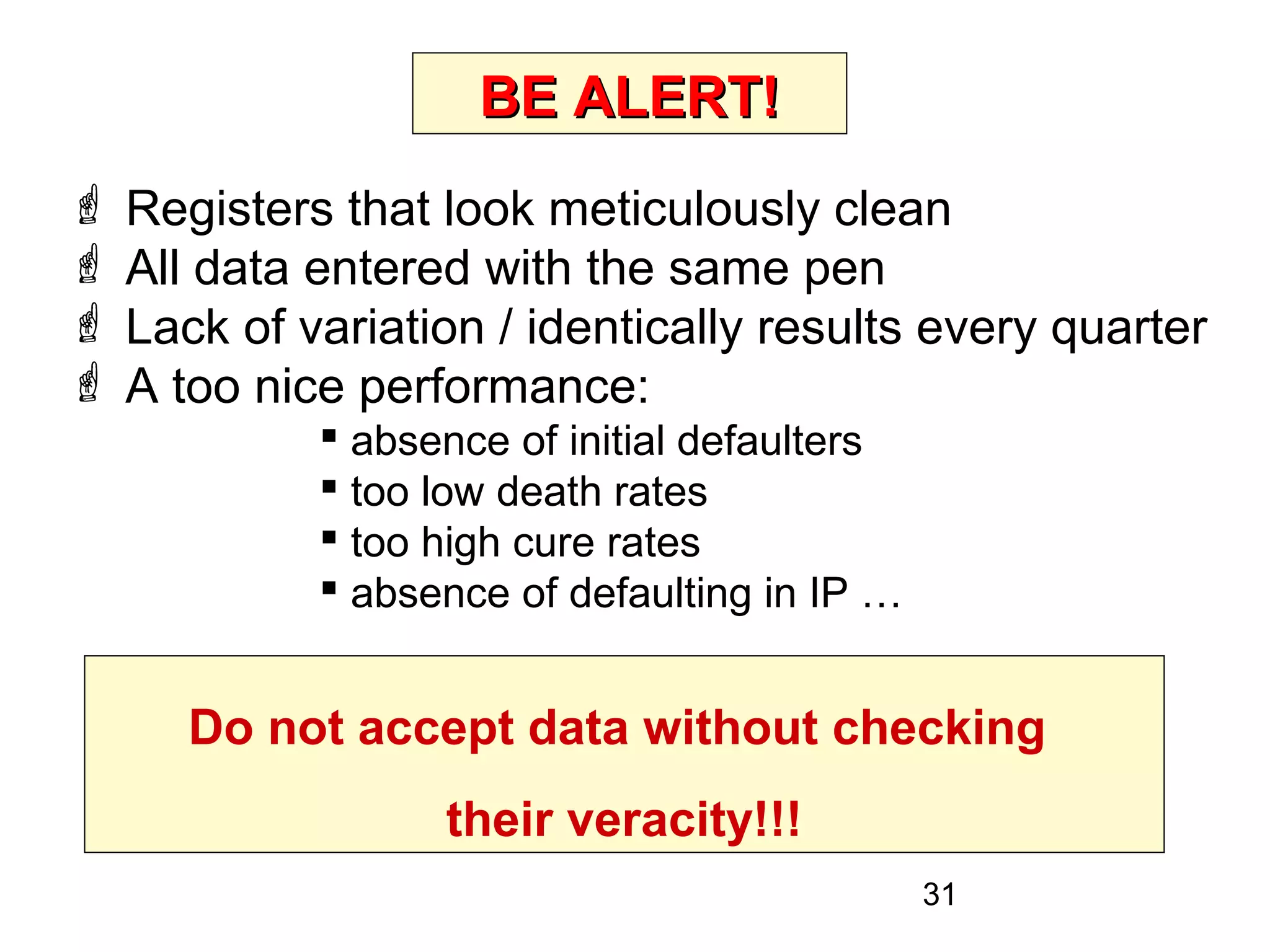31
BE ALERT!BE ALERT!
 Registers that look meticulously clean
 All data entered with the same pen
 Lack of variation / identically results every quarter
 A too nice performance:
 absence of initial defaulters
 too low death rates
 too high cure rates
 absence of defaulting in IP …
Be alert to the likelihood of intentional
falsification of data!!!
Do not accept data without checking
their veracity!!!
 