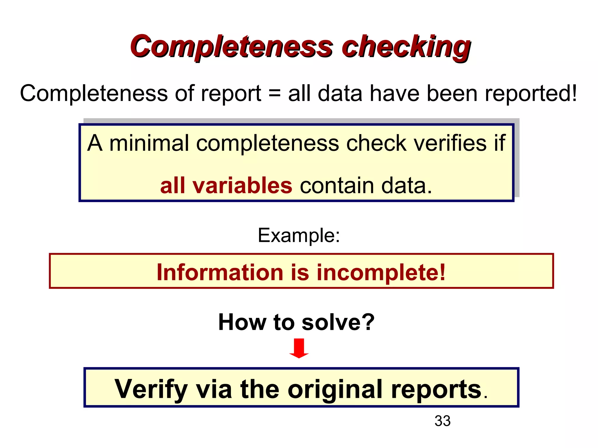 33
Completeness checkingCompleteness checking
Completeness of report = all data have been reported!
A minimal completeness check verifies if
all variables contain data.
A minimal completeness check verifies if
all variables contain data.
Example:
200 NSP cases and age information only for 187 casesInformation is incomplete!
How to solve?
Verify via the original reports.
 