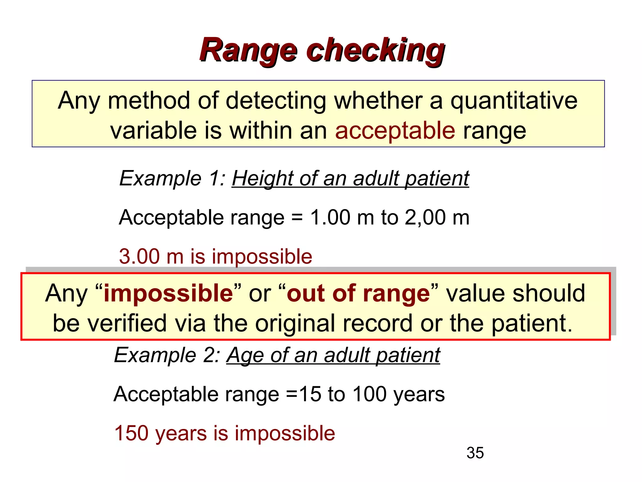 35
Range checkingRange checking
Any method of detecting whether a quantitative
variable is within an acceptable range
Example 1: Height of an adult patient
Acceptable range = 1.00 m to 2,00 m
3.00 m is impossible
0.98 is possible, but needs verification
Example 2: Age of an adult patient
Acceptable range =15 to 100 years
150 years is impossible
Any “impossible” or “out of range” value should
be verified via the original record or the patient.
Any “impossible” or “out of range” value should
be verified via the original record or the patient.
 