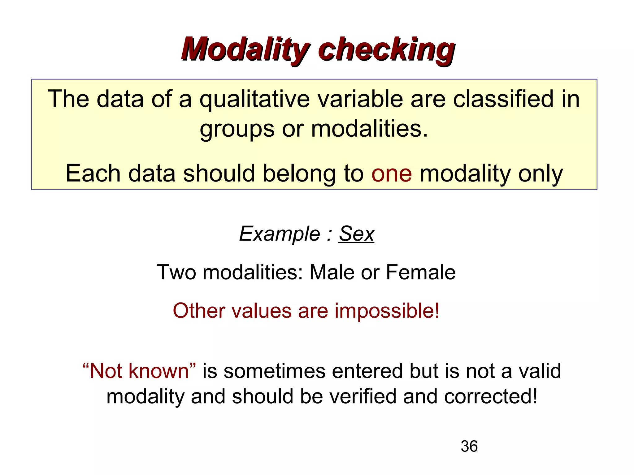 36
Modality checkingModality checking
The data of a qualitative variable are classified in
groups or modalities.
Each data should belong to one modality only
Example : Sex
Two modalities: Male or Female
Other values are impossible!
“Not known” is sometimes entered but is not a valid
modality and should be verified and corrected!
 