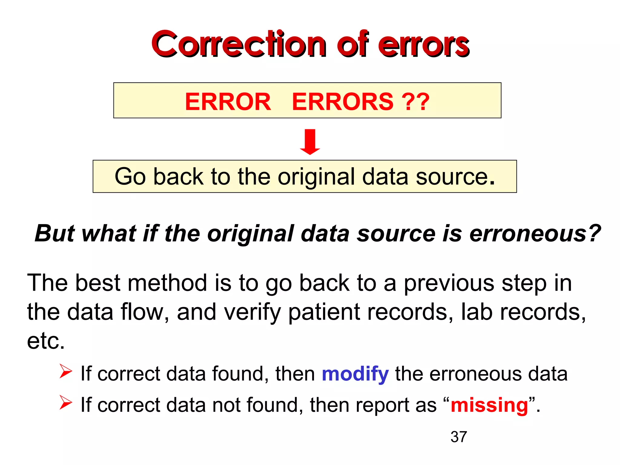 37
Correction of errorsCorrection of errors
ERROR ERRORS ??
Go back to the original data source.
But what if the original data source is erroneous?
The best method is to go back to a previous step in
the data flow, and verify patient records, lab records,
etc.
 If correct data found, then modify the erroneous data
 If correct data not found, then report as “missing”.
 