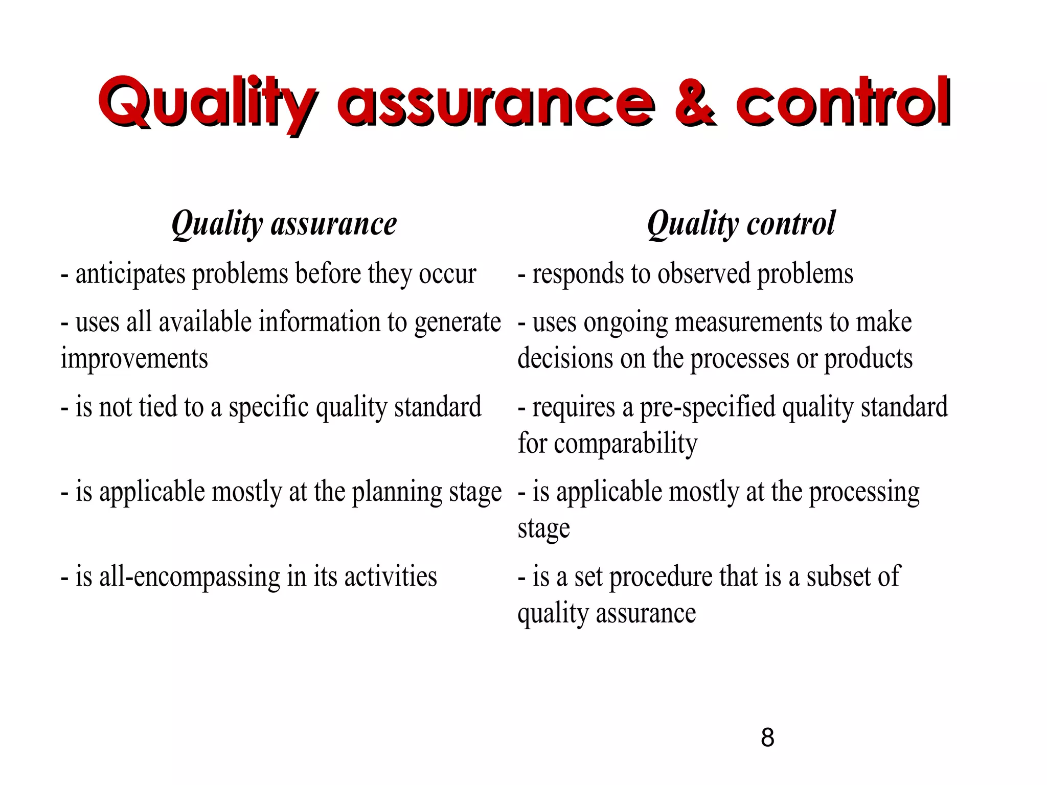8
Quality assurance & controlQuality assurance & control
Quality assurance Quality control
- anticipates problems before they occur - responds to observed problems
- uses all available information to generate
improvements
- uses ongoing measurements to make
decisions on the processes or products
- is not tied to a specific quality standard - requires a pre-specified quality standard
for comparability
- is applicable mostly at the planning stage - is applicable mostly at the processing
stage
- is all-encompassing in its activities - is a set procedure that is a subset of
quality assurance
 