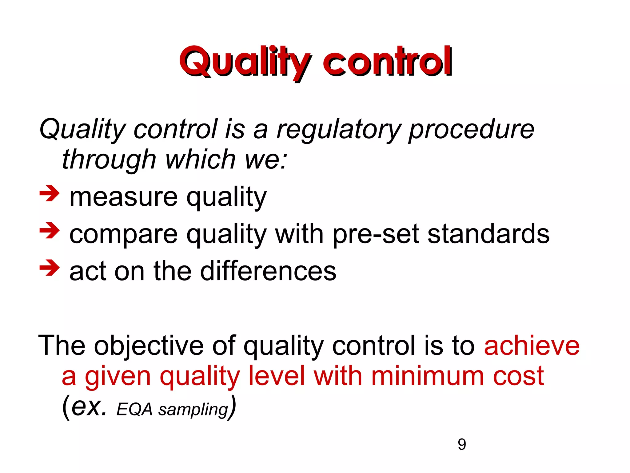 9
Quality controlQuality control
Quality control is a regulatory procedure
through which we:
 measure quality
 compare quality with pre-set standards
 act on the differences
The objective of quality control is to achieve
a given quality level with minimum cost
(ex. EQA sampling)
 