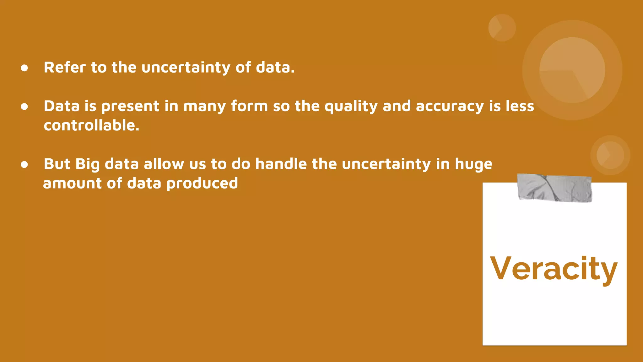 ● Refer to the uncertainty of data.
● Data is present in many form so the quality and accuracy is less
controllable.
● But Big data allow us to do handle the uncertainty in huge
amount of data produced
Veracity
 