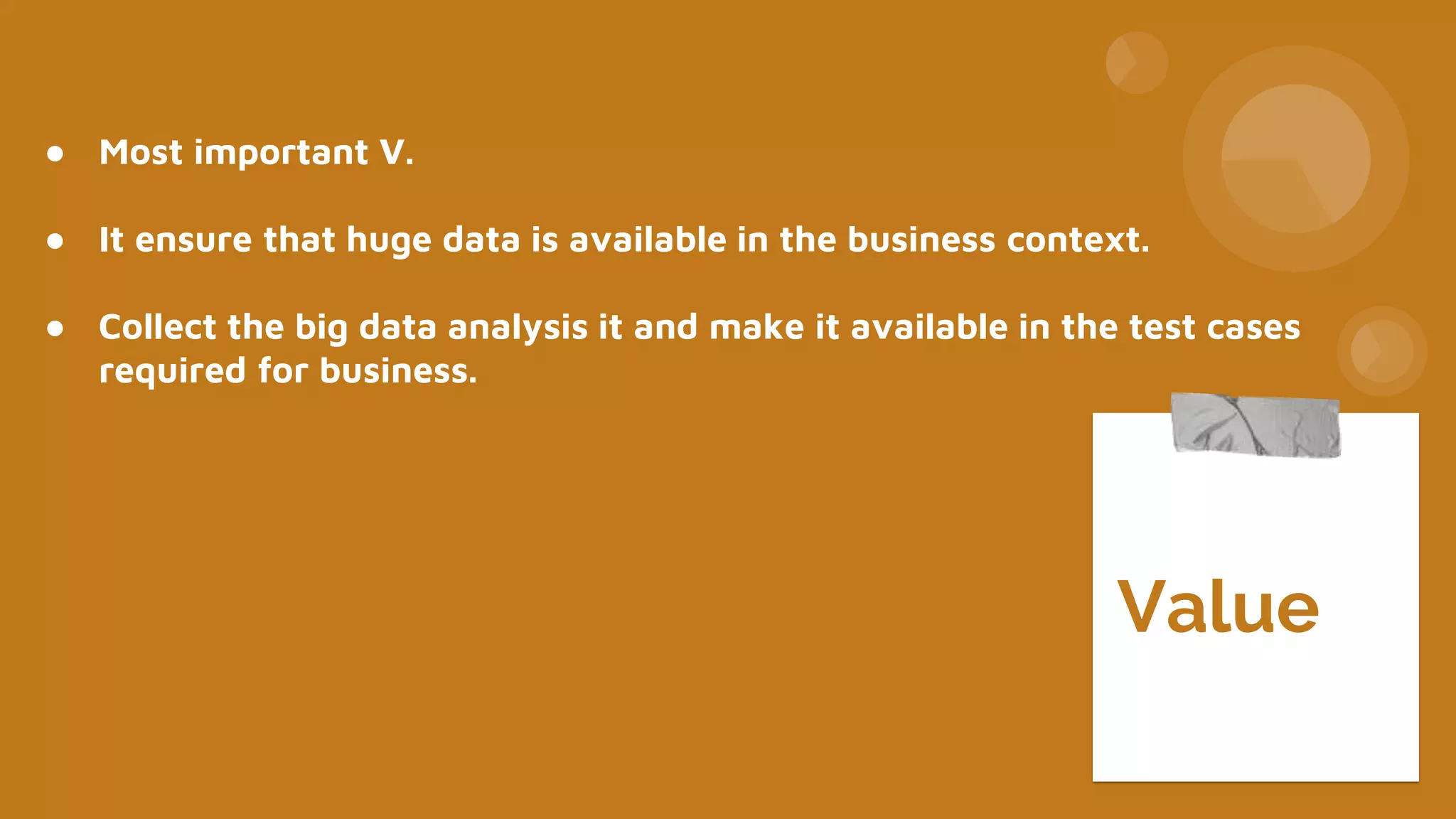 ● Most important V.
● It ensure that huge data is available in the business context.
● Collect the big data analysis it and make it available in the test cases
required for business.
Value
 