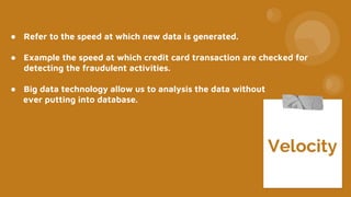 ● Refer to the speed at which new data is generated.
● Example the speed at which credit card transaction are checked for
detecting the fraudulent activities.
● Big data technology allow us to analysis the data without
ever putting into database.
Velocity
 