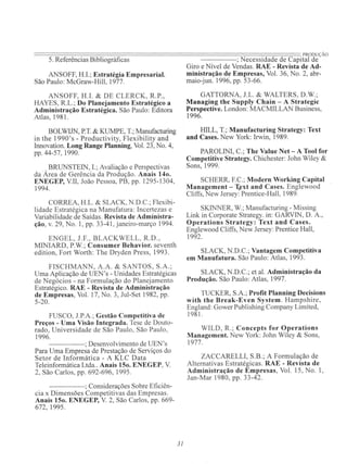 ==~~~~~~~~~~============================~~==~~~~==.PRODUÇÀO
5. Referências Bibliográficas -----; Necessidade de Capital de
ANSOFF, H.L; Estratégia Empresarial.
São Paulo: McGraw-Hill, 1977.
ANSOFF, H.I. & DE CLERCK, R.P.,
HAYES, R.L.; Do Planejamento Estratégico a
Administração Estratégica. São Paulo: Editora
Atlas, 1981.
BOLWIJN, P.T. & KUMPE, T.; Manufacturing
in the 1990's - Productivity, Flexibility and
Innovation. Long Range Planning, Vol. 23, No. 4,
pp. 44-57, 1990.
. , BRUNSTEIN, L; Avaliação e Perspectivas
da Area de Gerência da Produção. Anais 140.
ENEGEP, VII, João Pessoa, PB, pp. 1295-1304,
1994.
CORREA, H.L. & SLACK, N.D.C.; Flexibi-
lidade Estratégica na Manufatura: Incertezas e
Variabilidade de Saídas. Revista de Administra-
ção, v. 29, No. 1, pp. 33-41 , janeiro-março 1994.
ENGEL, J.F., BLACKWELL, R.D. ,
MINIARD, P.W.; Consumer Behavior. seventh
edition, Fort Worth: The Dryden Press, 1993.
FISCHMANN, A.A. & SANTOS, S.A.;
Uma Aplicação de UEN's - Unidades Estratégicas
de Negócios - na Formulação do Planejamento
Estratégico. RAE - Revista de Administração
de Empresas, Vol. 17, No. 3, Jul-Set 1982, pp.
5-20.
FUSCO, J.P.A.; Gestão Competitiva de
Preços - Uma Visão Integrada. Tese de Douto-
rado, Universidade de São Paulo, São Paulo,
1996.
- - - - ; Desenvolvimento de UEN's
Para Uma Empresa de Prestação de Serviços do
Setor de Informática - A KLC Data
Teleinformática Ltda.. Anais 150. ENEGEP, V
2, São Carlos, pp. 692-696, 1995.
-----; Considerações Sobre Eficiên-
cia x Dimensões Competitivas das Empresas.
Anais 150. ENEGEP, V 2, São Carlos, pp. 669-
672, 1995.
31
Giro e Nível de Vendas. RAE - Revista de Ad-
ministração de Empresas, Vol. 36, No. 2, abr-
maio-jun. 1996, pp. 53-66.
GATTORNA, J.L. & WALTERS, D.W.;
Managing the Supply Chain - A Strategic
Perspective. London: MACMILLAN Business,
1996.
HILL, T.; Manufacturing Strategy: Text
and Cases. New York: Irwin, 1989.
PAROLINI, C.; The Value Net - A Tool for
Competitive Strategy. Chichester: John Wiley &
Sons, 1999.
SCHERR, F.C.; Modero Working Capital
Management - T,~xt and Cases. Englewood
Cliffs, New Jersey: Prentice-Hall, 1989.
SKINNER, w.;Manufacturing - Missing
Link in Corporate Strategy. in: GARVIN, D. A.,
Operations Strategy: Text and Cases.
Englewood Cliffs, New Jersey: Prentice Hall,
1992.
SLACK, N.D.C.; Vantagem Competitiva
em Manufatura. São Paulo: Atlas, 1993.
SLACK, N.D.C.; et aI. Administração da
Produção. São Paulo: Atlas, 1997.
TUCKER, S.A.; Profit Planning Oecisions
with the Break-Even System. Hampshire,
England: Gower Publishing Company Limited,
1981.
WILD , R. ; Concepts for Operations
Management. New York: John Wiley & Sons,
1977.
ZACCARELLI, S.B.; A Formulação de
Alternativas Estratégicas. RAE - Revista de
Administração de Empresas, Vol. 15, No. I,
Jan-Mar 1980, pp. 33-42.
 