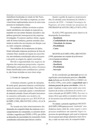 PRODUÇÃO=======================================================================manufatura localizadas no estado de São Paulo,
capital e interior. Em todas as empresas, as entre-
vistas foram suplementadas através de entrevistas
pessoais às instalações citadas.
Os resultados colhidos revelaram-se plena-
mente satisfatórios em relação às expectativas,
trazendo-nos um retrato bastante elucidativo das
práticas gerenciais (management) das empresas
investigadas. O contexto analítico obtido, organi-
zado de forma sistêmica, permite entender clara-
mente as razões dos movimentos em direção a um
ou outro composto estratégico.
Nos trabalhos de Ie.vantamento de dados,
foram enfocadas empresas produtoras de bens de
consumo final, atuando em regime de concorrên-
cia, sem nenhuma consideração adicional quanto
a seu porte ou origem do capital controlador.
Devido a regionalidade dos negócios de
algumas das empresas pesquisadas, algumas
informações como planilhas de custos e de preços
foram classificadas como confidenciais e, portan-
to, não foram incluídas no texto deste artigo.
2. Gestão de Operações
A literatura atinente a gestão de operações,
de modo geral, apresenta inúmeras contribuições
acerca do assunto competitividade. Para efeito de
facilitar tanto a exposição quanto o entendimento
do material coletado, foram utilizados basicamen-
te conceitos enfocados nos modelos de
competitividade propostos por BOLWIJN &
KUMPE (1990), BRUNSTEIN (1994) e SLACK
(1993).
No tocante aos inter-relacionamentos das
dimensões de competitividade das empresas com o
comportamento do consumidor, os conceitos desen-
volvidos e sugeridos por ENGEL (1993), que define
as dimensões de necessidades do consumidor, foram
considerados suficientes para balizar a análise.
20
Quanto à gestão de negócios propriamente
dita, foi adotado como ferramenta de trabalho o
conceito de UEN - Unidade Estratégica de
Negócios, tal como tratada nas pesquisas de
FISCHMANN & SANTOS (1982) e FUSCO (1993).
SLACK (1993) apresenta cinco objetivos de
desempenho da manufatura:
· Qualidade
· Confiabilidade de entrega
· Velocidade do sistema
· Flexibilidade
· Custo
BOLWIJN & KUMPE (1990) e BRUNSTEIN
(1994), apresentam um conjunto deperformance
criteriabastante semelhante:
· Eficiência
· Qualidade
· Flexibilidade
. Inovação
Se for considerado que inovação possui um
significado conceitualmente próximo a flexibili-
dade definida em SLACK (1993) e CORREA &
SLACK (1994), como sendo a capacidade que o
sistema possui de gerar novidades, além de
poder visualizar o custo como sendo uma outra
maneira de avaliar a eficiência do sistema, tal
como colocado por KUMPE (1990), fica mais ou
menos óbvio que ambos os modelos estão tratan-
do da mesma coisa utilizando enfoques bastante
parecidos.
No entanto, a proposta sugerida por BOLWIJN
& KUMPE (1990) parece possuir "embutida" uma
dinâmica maior, além de, como sugere o autor,
procurar estabelecer um caminho lógico ou
processo de aprendizagem, pelo qual as empresas
devem passar para atingir patamares mais eleva-
dos, e cada vez mais sutis, de competitividade.
 
