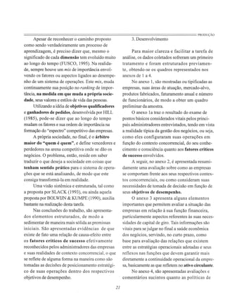 ========================================================================PRODUÇÃOApesar de reconhecer o caminho proposto
como sendo verdadeiramente um processo de
aprendizagem, é preciso dizer que, mesmo o
significado de cada dimensão tem evoluído muito
ao longo do tempo (FUSCO, 1995). Na realida-
de, sempre houve um mix de importância envol-
vendo os fatores ou aspectos ligados ao desempe-
nho de um sistema de operações. Este mix, muda
continuamente sua posição no ranking de impor-
tância, na medida em que muda a própria socie-
dade, seus valores e estilos de vida das pessoas.
Utilizando a idéia de objetivos qualificadores
e ganhadores de pedidos, desenvolvida por HILL
(1985), pode-se dizer que ao longo do tempo
mudam os fatores e sua ordem de importância na
formação do "espectro" competitivo das empresas.
A própria sociedade, no final, é o árbitro
maior do "quem é quem", e define vencedores e
perdedores na arena competitiva onde se dão os
negócios. O problema, então, reside em saber
traduzir o que deseja a sociedade em coisas que
tenham sentido prático para o sistema de opera-
ções que se está analisando, de modo que este
consiga transformá-la em realidade.
Uma visão sistêmica e estruturada, tal como
a proposta por SLACK (1993), ou ainda aquela
proposta por BOLWIJN & KUMPE (1990), auxilia
bastante na realização desta tarefa.
Nas conclusões do trabalho, são apresenta-
dos elementos estruturados, de modo a
sedimentar de maneira mais sólida as premissas
iniciais. São apresentadas evidências de que
existe de fato uma relação de causa-efeito entre
os fatores críticos de sucesso efetivamente
reconhecidos pelos administradores das empresas
e suas realidades de contexto concorrencial, o que
se reflete de alguma forma na maneira como são
tomadas as decisões de posicionamento estratégi-
co de suas operações dentro dos respectivos
objetivos de desempenho.
21
3. Desenvolvimento
Para maior clareza e facilitar a tarefa de
análise, os dados coletados sofreram um primeiro
tratamento e foram estruturados previamen-
te, obtendo-se os quadros representados nos
anexos de 1 a 4.
No anexo 1, são mostradas ou tipificadas as
empresas, suas áreas de atuação, mercado-alvo,
produtos fabricados, faturamento anual e número
de funcionários, de modo a obter um quadro
preliminar da amostra.
O anexo 1a traz o resultado do exame de
pontos básicos considerados vitais pelos princi-
pais administradores entrevistados, tendo em vista
a realidade típica da gestão dos negócios, ou seja,
como eles configuraram suas operações em
função do contexto concorrencial, do seu conhe-
cimento e consciência quanto aos fatores críticos
de sucesso envolvidos.
A seguir, no anexo 2, é apresentada resumi-
damente uma avaliação sobre como as empresas
se comportam frente aos seus respectivos contex-
tos concorrenciais, ou como consideram suas
necessidades de tomada de decisão em função de
seus objetivos de desempenho.
O anexo 3 apresenta alguns elementos
importantes que permitem avaliar a situação das
empresas em relação à sua função financeira,
particularmente aspectos referentes às suas neces-
sidades de capital de giro. Tais informações são
vitais para se julgar no final a saúde econômica
dos negócios, servindo, no curto prazo, como
base para avaliação das relações que existem
entre as estratégias operacionais adotadas e seus
reflexos nas funções que devem garantir mais
diretamente a continuidade operacional da empre-
sa, basicamente as que refletem no ativo circulante.
No anexo 4, são apresentadas avaliações e
comentários sucintos quanto as políticas de
 