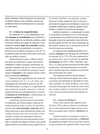 PRODUÇÃO====================================================================preços adotadas, ainda estruturada em dimensões
ou pontos básicos, como subsídio a análise das
condições diretas de enfrentamento do mercado
no curto prazo.
3.1 - A busca da competitividade
As empresas T e L, por trabalharem com
uma margem de contribuição mais confortável
para a maior parte de sua linha de produtos, assim
como por estarem, por opção de negócios, conti-
nuamente tentando fugir da commodity, adotam
uma ênfase maior em qualidade e inovação no
processo (em evolução constante no caso de T) e
no produto (cada vez mais sofisticado e personali-
zado em ambos os casos).
Ainda nestes dois casos, o objetivo básico
das ações de marketing é seguir uma diretriz
claramente voltada a assegurar participação de
mercado, enquanto que, para as outras empresas,
a ênfase maior é no sentido de conseguir a manu-
tenção da margem (o que significa grande impor-
tância à dimensão eficiência).
Empresas mais significativas sob o ponto de
vista econômico (S , F, T, L e P, todas com
faturamento por funcionário maior do que R$
100.000,00 anuais, ver figura 1), independente de
seus setores de atuação, possuem e utilizam
sistemas formais de acompanhamento e controle
da margem de contribuição e, indiretamente, do
ponto de equilíbrio (break-even).
A empresa L possui, inclusive, um sistema
de orçamento que fornece dados, ainda que de
forma primária, sobre o ponto de equilíbrio
previsto para cada transação comercial, permi-
tindo assim que as áreas diretamente ligadas com
vendas possam atuar com um melhor conhe-
cimento a respeito da representatividade dos
negócios em potencial com determinado cliente
para o resultado da empresa. Muitas vezes perder
algum dinheiro em produtos pouco significativos,
22
ou mesmo trabalhar com prejuízo, podem
alavancar vendas casadas de outros com maior
potencial de margem de contribuição e trazer um
resultado melhor para a empresa, quando consi-
derado o conjunto do sistema de operações.
Ainda na empresa L, a composição da cartei-
ra de pedidos juntamente com a informação
correspondente ao resultado previsto para cada
transação comercial, representa valiosa informa-
ção para gestão de fluxo de caixa, otimização de
aplicações financeiras, e mesmo previsão do
exercício para seus acionistas.
As empresas que trabalham produtos com
pequena margem e elevado grau de substituição
no mercado (S, X, T, P e W), são exatamente as
que fazem mais uso do conceito de pool de
contribuição (FUSCO, 1996). Entretanto, ape-
nas T e P, cujos produtos possuem elevada elasti-
cidade-preço, utilizam plenamente tal conceito
para visualizar suas reais condições ou potencial
para alavancagem de vendas.
Tais empresas utilizam esta abordagem,
ainda que intuitivamente em alguns casos, para
considerar a possibilidade de utilização do resul-
tado econômico de outros produtos, como ferra-
menta de alavancagem de vendas de outros itens,
por exemplo, produtos no início de seu ciclo de
vida e que necessitam ganhar participação de
mercado.
3.2 - A busca de eficiência
Como vários autores têm sugerido (p.ex.
SLACK, 1997), todos os objetivos de desempe-
nho se inter-relacionam de alguma forma e aca-
bam convergindo para o objetivo eficiência (ou
custo).
Conforme pode ser visualizado no anexo 2,
para todas as empresas pesquisadas, a eficiência
desempenha um papel vital, no que tange a garan-
tia das condições de competitividade, mesmo para
 