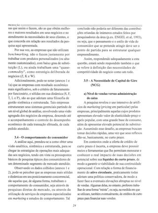 PRODUÇÃO=======================================================================sas que assim o fazem, são as que obtém melho-
res e maiores resultados em seus negócios e no
atendimento às necessidades de seus clientes, o
que concorda em relação aos resultados da pes-
quisa aqui apresentada.
Por sua vez, as empresas que não utilizam
benchmarking. não o fazem justamente por
trabalhar com produtos personalizados (ou alta-
mente customizados), com baixo grau de substi-
tuição (L), ou ainda trabalham uma "quase-
commodity", como estratégia deli berada de
negócios (Z, K e W).
Adicionalmente, pode-se notar (anexos 1 e
la) que as empresas com resultado econômico
mais significativo, sob o critério de faturamento
por funcionário, e sólidas em sua dinâmica (S, F,
T, L e P), são as que adotam uma filosofia de
gestão sistêmica e estruturada. Tais empresas
estruturaram seus sistemas gerenciais partindo de
um nível global de análise, envolvendo uma visão
agregada dos negócios da empresa, descendo até
o acompanhamento e controle do desempenho
econômico de cada transação efetuada, de cada
pedido atendido.
3.4 - O comportamento do consumidor
A análise aqui, prendeu-se a como obter uma
visão analítica, sistêmica e estruturada, para se
chegar às estratégias de operações mais adequa-
das aos negócios, tendo em vista os pressupostos
básicos de pesquisa típicos dos consumidores de
um determinado segmento de mercado atendido.
Observando os dados colhidos (anexos 1 e
2), pode-se perceber que as empresas mais sólidas
e dinâmicas em seu posicionamento concorrencial,
são aquelas que, de alguma forma, trabalham o
comportamento do consumidor, seja através de
pesquisas diretas de mercado, ou através da
utilização de serviços de empresas especializadas
em marketing e estudos do comportamento. Tal
24
conclusão não poderia ser diferente das contribui-
ções oriundas de inúmeros estudos feitos por
pesquisadores da área (p.ex. ENGEL et ai, 1993),
ou seja, que o pensamento e o estilo de vida do
consumidor que se pretende atingir deve ser o
ponto de partida para se estruturar qualquer
empreendimento.
Assim, respondendo adequadamente a esta
questão, estará sendo respondido também o que
se refere à definição das necessidades de
competitividade do negócio como um todo.
3.5 - A Necessidade de Capital de Giro
(NCG)
a) Nível de vendas versus administração
de caixa
A pesquisa revelou o uso intensivo de artifí-
cios de marketing (pricing em particular) pelas
empresas, principalmente aquelas cujos produtos
apresentam elevado valor de elasticidade-preço e
apelo popular, com uma grande base de consumo,
além de apresentar elevado potencial de substitui-
ção. Assumindo esse desafio, as empresas buscam
tomar decisões rápidas, uma vez que seus reflexos
dão-se, basicamente, no curto prazo.
Em contextos onde a oferta de crédito de
curto prazo é incerta, a empresa deve possuir
meios e ferramentas que lhe permitam mensurar e
conhecer o real impacto de suas decisões em
potencial sobre sua Iiquidez de curto prazo, de
modo a garantir a viabilidade de sua continuidade
operacional. Com relação a forma de financia-
mento do ativo circulante, praticamente todas
adotam uma política conservadora, de modo a
fazer face a eventuais elevações abruptas no nível
de vendas. Algumas delas, no entanto, preferem traba-
lhar de uma fonna "mixta", ou seja, na medida em que
se utilizam, também eventualmente, de créditos de curto
prazo para financiar suas vendas.
 