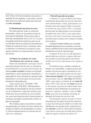PRODUÇÃO=======================================================================com o baixo nível de inventários necessários à
operação de seus negócios, o que reduz a necessi-
dade natural (ou típica) de capital para financiar
seu ativo circulante.
b) Minimizando incertezas de caixa
Em praticamente todas as empresas
pesquisadas, utiliza-se um grande estoque de
caixa para tal finalidade. Desse modo, pode-se
dizer que (notadamente em S, Z, K, P e T) existe
um grande potencial de melhorias, passíveis de
ser auferidas através da adoção de procedimentos
formais de controle de riscos e incertezas, tanto
as referentes ou intrínsecas aos negócios como
aquelas referentes ao comportamento comercial
dos clientes.
c) Políticas de condições de venda
. Recebimento das receitas de vendas
Sendo este normalmente o principal item de
input para urna previsão de caixa, as estimativas
de recebimentos ou receitas provenientes da
rubrica contas a receber revestem-se de grande
importância, sendo igualmente importante a
mensuração do risco associado às operações para
dimensionar o nível necessário de recursos para
remunerá-lo adequadamente.
Vários autores (p.ex. SCHERR, 1989;
TUCKER, 1981; WALKER, 1980) apontam a
necessidade de mensuração do erro das estimati-
vas de recebimentos, sugerindo métodos para
refletir esse erro nos cálculos de novas estimati-
vas, como uma forma de reduzir iterativamente as
incertezas associadas a determinados clientes ou
tipos de transações.
Não obstante, apenas uma dentre as empre-
sas pesquisadas, por sinal a de maior robustez em
relação aos objetivos de desempenho (ver anexo
2), utiliza sistematicamente um método para tal
(turn-over estatístico).
26
. Vida útil esperada do produto
A empresa T, cujos produtos principais
normalmente apresentam um ciclo de vida muito
curto (relativamente, é claro), praticamente se vê
forçada a uma maior agressividade, comercial e
de marketing, para auferir todo o resultado
previsto para um dado produto, em um período
de tempo mais curto. Este é o caso mais crítico,
devido ao elevado investimento tipicamente
necessário para se desenvolver e lançar novidades
neste negócio.
Aempresa Ptambém trabalhacom velocidade
elevada de lançamento de novos produtos, mas sente
menos o problema devido ao fato de estes apresentarem
normalmente um ciclo de vida mais longo.
A empresa W, por sua vez, não apresenta a
agressividade que seria de se esperar, dado que
seus produtos caracteristicamente apresentam
também um ciclo de vida bastante curto (ligados a
moda).
Na medida em que o produto caminha em
direção a sua maturidade, a empresa pode querer
acelerar este processo para a introdução de um
novo modelo. Isso pode resultar em um maior
valor presente líquido (VPL) para um produto e
em um menor valor de vida ótima (SCHERR,
1989), o que sugere a existência de um trade-off
entre o VPL e este ciclo de vida ótimo do produ-
to. Em resumo, sua curva de vida se altera como
resultado de ações deliberadas de marketing da
empresa e, portanto, também o valor da vida
ótima, que sofre uma redução resultante da
alteração do formato da curva de vida.
Tal afirmação explica em parte a busca
incessante por inovações da parte das empresas,
ou seja, fica claro que seu objetivo é receber mais
rapidamente uma quantia maior, tendo para isso
que encurtar o ciclo de vida normal do produto,
o que reativa a busca por inovação para continui-
dade dos negócios (atitude da empresa T).
 