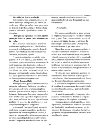 ========================================================================PRODUÇÃOd) Análise da função produção
Basicamente, trata-se das implicações em
termos de estoque de segurança, no sentido de
ponderar os efeitos que sofre e causa, provenien-
tes do ciclo de produção, tempos de resposta de
produção e níveis de capacidade do sistema de
operações.
. Estoques de segurança conferem apenas
proteção de curto prazo contra incertezas
de vendas
Se os estoques ou inventários estiverem
sendo repostos pela produção, a efetividade de
um controle global dependerá também da habili-
dade ou capacidade de restaurá-los em caso de
ruptura ou necessidade urgente.
A empresa mais crítica em relação a este
quesito é a W (ver anexo 3), que trabalha sem
estoques de produtos acabados e sem estoques de
matérias primas, além de atender a pedidos de
clientes e o fato de seus produtos apresentarem
um ciclo de vida muito curto (moda) em picos de
demanda bem localizados no ano. Paradoxalmen-
te, é a que apresenta menor nível de procedimen-
tos formais para controle operacional.
. Níveis de capacidade
Em alguns casos, particularmente quando as
saídas não puderem ser facilmente estocadas, o
problema de controlar o nível de produção se
resume a ajustar o nível de resposta do sistema às
flutuações da demanda. Em outras palavras, algo
como estabelecer a capacidade da planta em um
nível alto o suficiente, de modo a permitir uma
confortável absorção de tais flutuações sem
comprometer sua posição competitiva.
A empresa F (ver anexo I) pode ser enqua-
drada neste caso, pois os produtos que fabrica
apresentam um curtíssimo prazo de validade, e
devem ser transportados rapidamente aos pontos
de venda. Ajudada pela demanda relativamente
estável, a empresa F trabalha utilizando um pro-
27
cesso de produção contínuo e automatizado,
apresentando elevada taxa de ocupação de seus
equipamentos.
4. Conclusões
Em resumo, considerando-se que a amostra
de empresas pesquisadas pode ser subdividida em
dois grupos, fica evidente o maior potencial
de competitividade das que se utilizam de
metodologia e técnicas de gestão (management)
estruturadas sobre as que não o fazem.
Na medida em que as empresas, produtos e
consumidores tornam-se cada vez mais alvos
móveis, é de suma importância que os responsá-
veis pelo management tenham efetiva capacitação
(skill) gerencial, para um movimento mais fluido
dos negócios, não só no sentido de acompanhar
tendências, mas também de atuar como vetor de
criação de novos desafios, principalmente tendo a
concorrência como alvo.
O primeiro passo para isso, consiste no
entendimento dessa dinâmica, os pressupostos e
variáveis envolvidas, bem como das leis de forma-
ção do comportamento das organizações.
Considerou-se este ponto como sendo o centro
de gravidade da grande questão da competitividade
que se coloca atualmente, e que foi abordado
neste trabalho.
A seguir, é apresentado o resumo dos princi-
pais itens resultantes que definem o comporta-
mento competitivo das empresas pesquisadas.
Empresas com resultado econômico mais
significativo, considerando o critério de faturamento
por funcionário, trabalham fortemente a ge:;tão
sistêmica do sistema de operações (figura 2), o
que parece configurar uma virtual tendência a ser
seguida pelas outras.
 