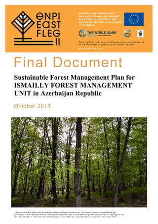   
Final Document
Sustainable Forest Management Plan for
ISMAILLY FOREST MANAGEMENT
UNIT in Azerbaijan Republic
October 2015
This publication has been produced with the assistance of the European Union. The content, findings, interpretations, and
conclusions of this publication are the sole responsibility of the FLEG II (ENPI East) Programme Team (www.enpi-fleg.org) and can
in no way be taken to reflect the views of the European Union. The views expressed do not necessarily reflect those of the
 