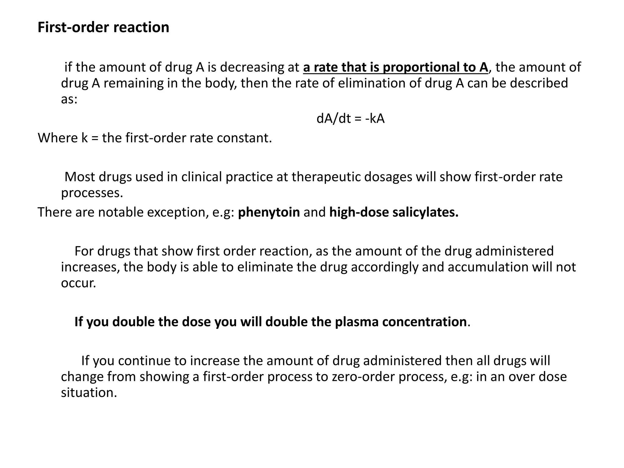 First-order reaction
if the amount of drug A is decreasing at a rate that is proportional to A, the amount of
drug A remaining in the body, then the rate of elimination of drug A can be described
as:
dA/dt = -kA
Where k = the first-order rate constant.
Most drugs used in clinical practice at therapeutic dosages will show first-order rate
processes.
There are notable exception, e.g: phenytoin and high-dose salicylates.
For drugs that show first order reaction, as the amount of the drug administered
increases, the body is able to eliminate the drug accordingly and accumulation will not
occur.
If you double the dose you will double the plasma concentration.
If you continue to increase the amount of drug administered then all drugs will
change from showing a first-order process to zero-order process, e.g: in an over dose
situation.
 