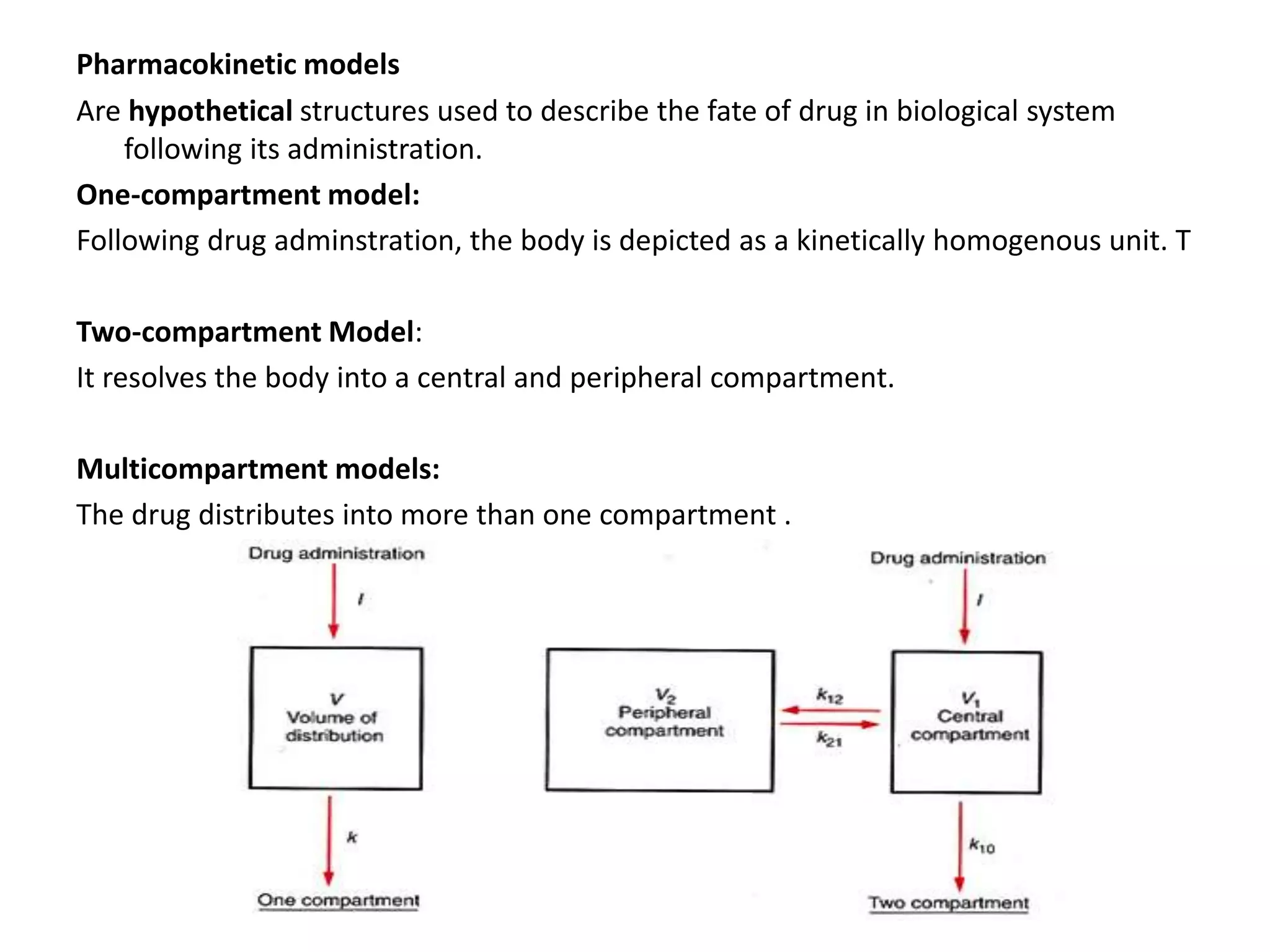 Pharmacokinetic models
Are hypothetical structures used to describe the fate of drug in biological system
following its administration.
One-compartment model:
Following drug adminstration, the body is depicted as a kinetically homogenous unit. T
Two-compartment Model:
It resolves the body into a central and peripheral compartment.
Multicompartment models:
The drug distributes into more than one compartment .
 
