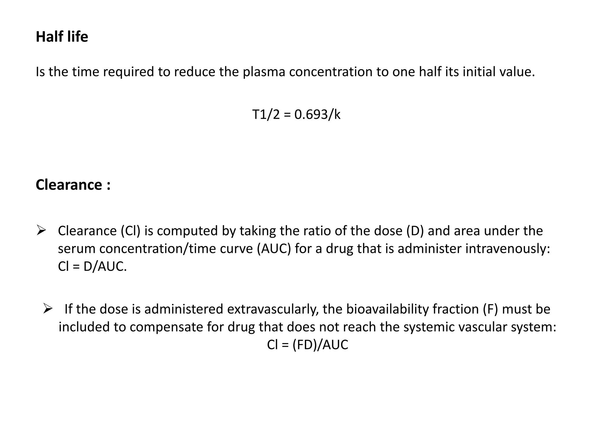 Half life
Is the time required to reduce the plasma concentration to one half its initial value.
T1/2 = 0.693/k
Clearance :
 Clearance (Cl) is computed by taking the ratio of the dose (D) and area under the
serum concentration/time curve (AUC) for a drug that is administer intravenously:
Cl = D/AUC.
 If the dose is administered extravascularly, the bioavailability fraction (F) must be
included to compensate for drug that does not reach the systemic vascular system:
Cl = (FD)/AUC
 