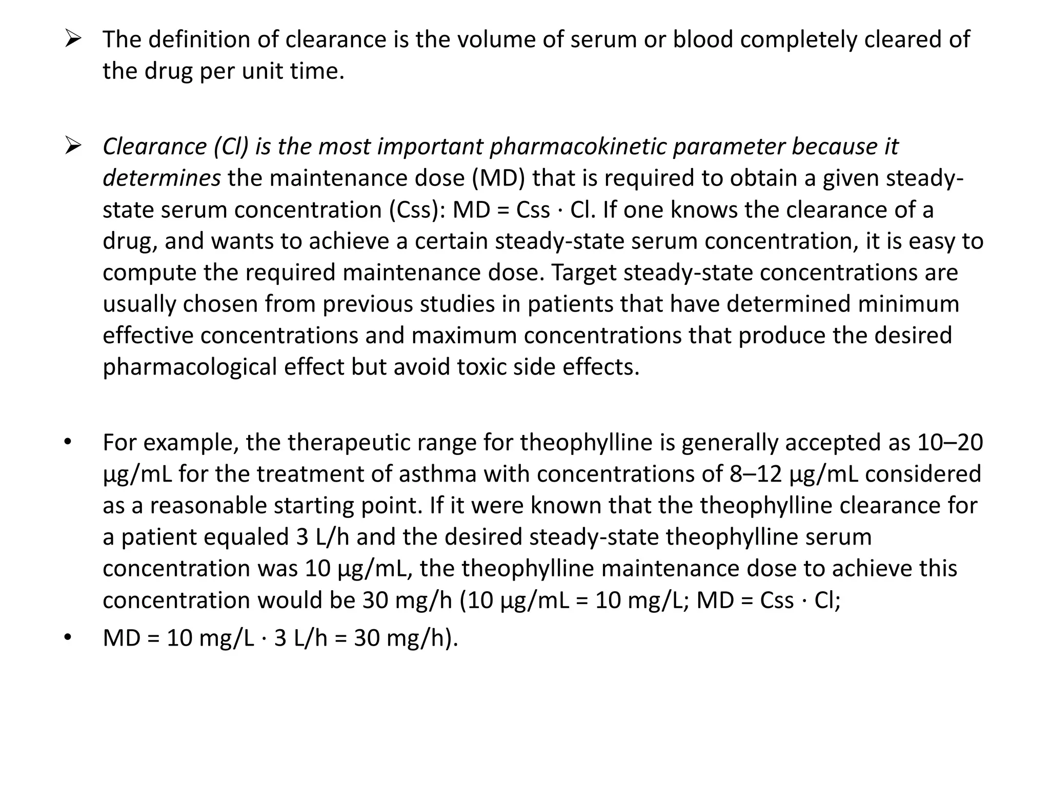  The definition of clearance is the volume of serum or blood completely cleared of
the drug per unit time.
 Clearance (Cl) is the most important pharmacokinetic parameter because it
determines the maintenance dose (MD) that is required to obtain a given steady-
state serum concentration (Css): MD = Css ⋅ Cl. If one knows the clearance of a
drug, and wants to achieve a certain steady-state serum concentration, it is easy to
compute the required maintenance dose. Target steady-state concentrations are
usually chosen from previous studies in patients that have determined minimum
effective concentrations and maximum concentrations that produce the desired
pharmacological effect but avoid toxic side effects.
• For example, the therapeutic range for theophylline is generally accepted as 10–20
μg/mL for the treatment of asthma with concentrations of 8–12 μg/mL considered
as a reasonable starting point. If it were known that the theophylline clearance for
a patient equaled 3 L/h and the desired steady-state theophylline serum
concentration was 10 μg/mL, the theophylline maintenance dose to achieve this
concentration would be 30 mg/h (10 μg/mL = 10 mg/L; MD = Css ⋅ Cl;
• MD = 10 mg/L ⋅ 3 L/h = 30 mg/h).
 