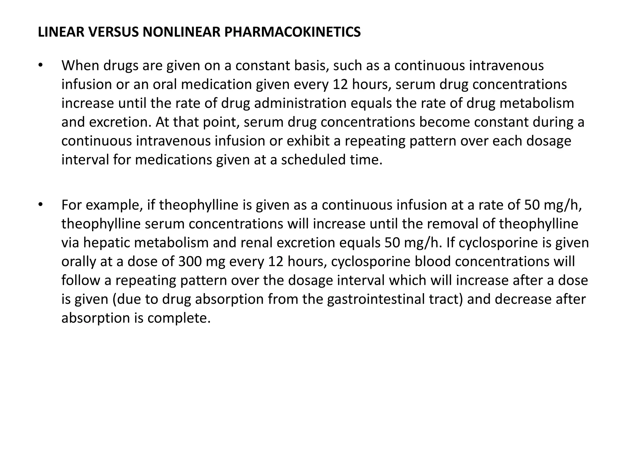 LINEAR VERSUS NONLINEAR PHARMACOKINETICS
• When drugs are given on a constant basis, such as a continuous intravenous
infusion or an oral medication given every 12 hours, serum drug concentrations
increase until the rate of drug administration equals the rate of drug metabolism
and excretion. At that point, serum drug concentrations become constant during a
continuous intravenous infusion or exhibit a repeating pattern over each dosage
interval for medications given at a scheduled time.
• For example, if theophylline is given as a continuous infusion at a rate of 50 mg/h,
theophylline serum concentrations will increase until the removal of theophylline
via hepatic metabolism and renal excretion equals 50 mg/h. If cyclosporine is given
orally at a dose of 300 mg every 12 hours, cyclosporine blood concentrations will
follow a repeating pattern over the dosage interval which will increase after a dose
is given (due to drug absorption from the gastrointestinal tract) and decrease after
absorption is complete.
 