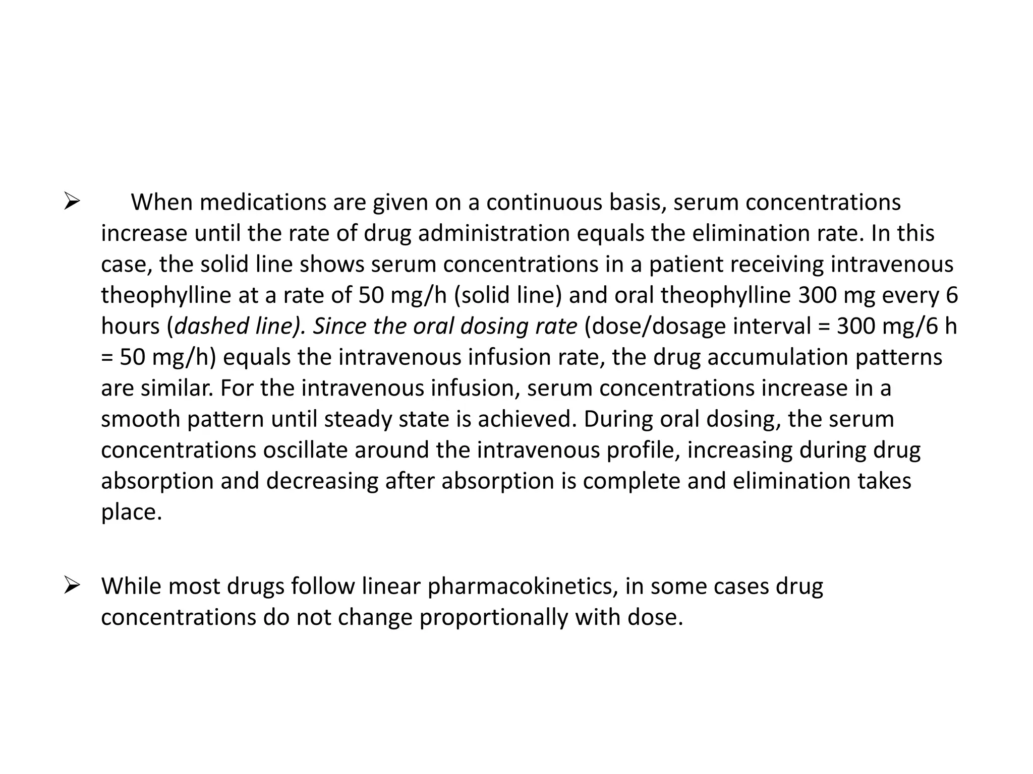  When medications are given on a continuous basis, serum concentrations
increase until the rate of drug administration equals the elimination rate. In this
case, the solid line shows serum concentrations in a patient receiving intravenous
theophylline at a rate of 50 mg/h (solid line) and oral theophylline 300 mg every 6
hours (dashed line). Since the oral dosing rate (dose/dosage interval = 300 mg/6 h
= 50 mg/h) equals the intravenous infusion rate, the drug accumulation patterns
are similar. For the intravenous infusion, serum concentrations increase in a
smooth pattern until steady state is achieved. During oral dosing, the serum
concentrations oscillate around the intravenous profile, increasing during drug
absorption and decreasing after absorption is complete and elimination takes
place.
 While most drugs follow linear pharmacokinetics, in some cases drug
concentrations do not change proportionally with dose.
 