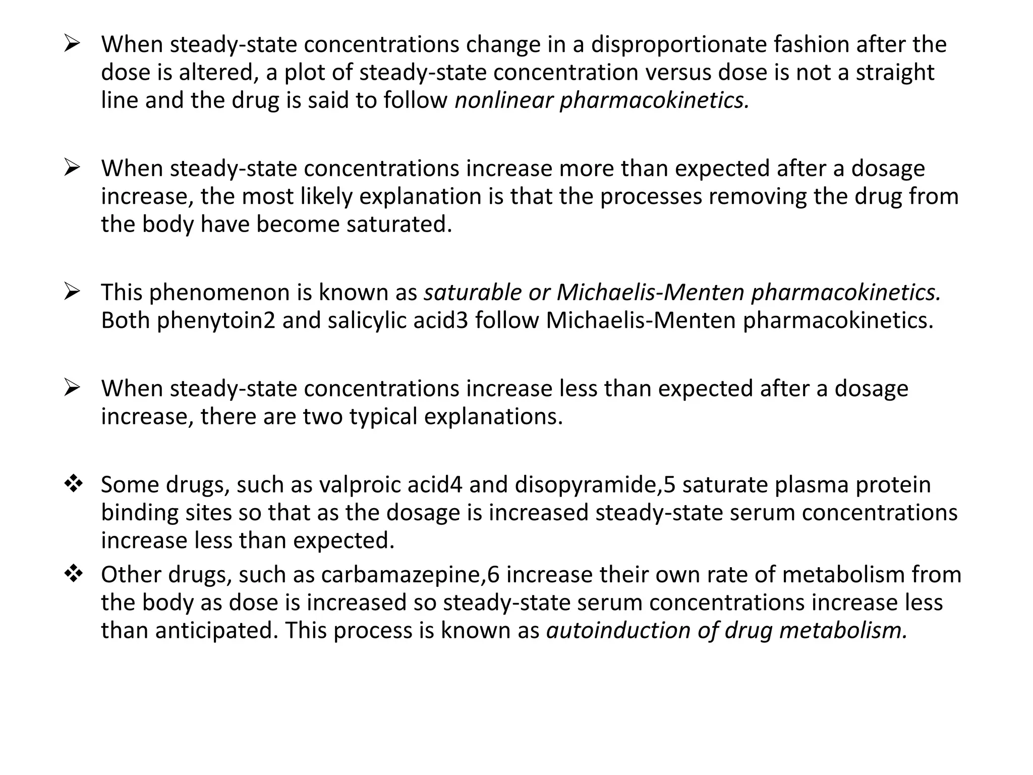  When steady-state concentrations change in a disproportionate fashion after the
dose is altered, a plot of steady-state concentration versus dose is not a straight
line and the drug is said to follow nonlinear pharmacokinetics.
 When steady-state concentrations increase more than expected after a dosage
increase, the most likely explanation is that the processes removing the drug from
the body have become saturated.
 This phenomenon is known as saturable or Michaelis-Menten pharmacokinetics.
Both phenytoin2 and salicylic acid3 follow Michaelis-Menten pharmacokinetics.
 When steady-state concentrations increase less than expected after a dosage
increase, there are two typical explanations.
 Some drugs, such as valproic acid4 and disopyramide,5 saturate plasma protein
binding sites so that as the dosage is increased steady-state serum concentrations
increase less than expected.
 Other drugs, such as carbamazepine,6 increase their own rate of metabolism from
the body as dose is increased so steady-state serum concentrations increase less
than anticipated. This process is known as autoinduction of drug metabolism.
 