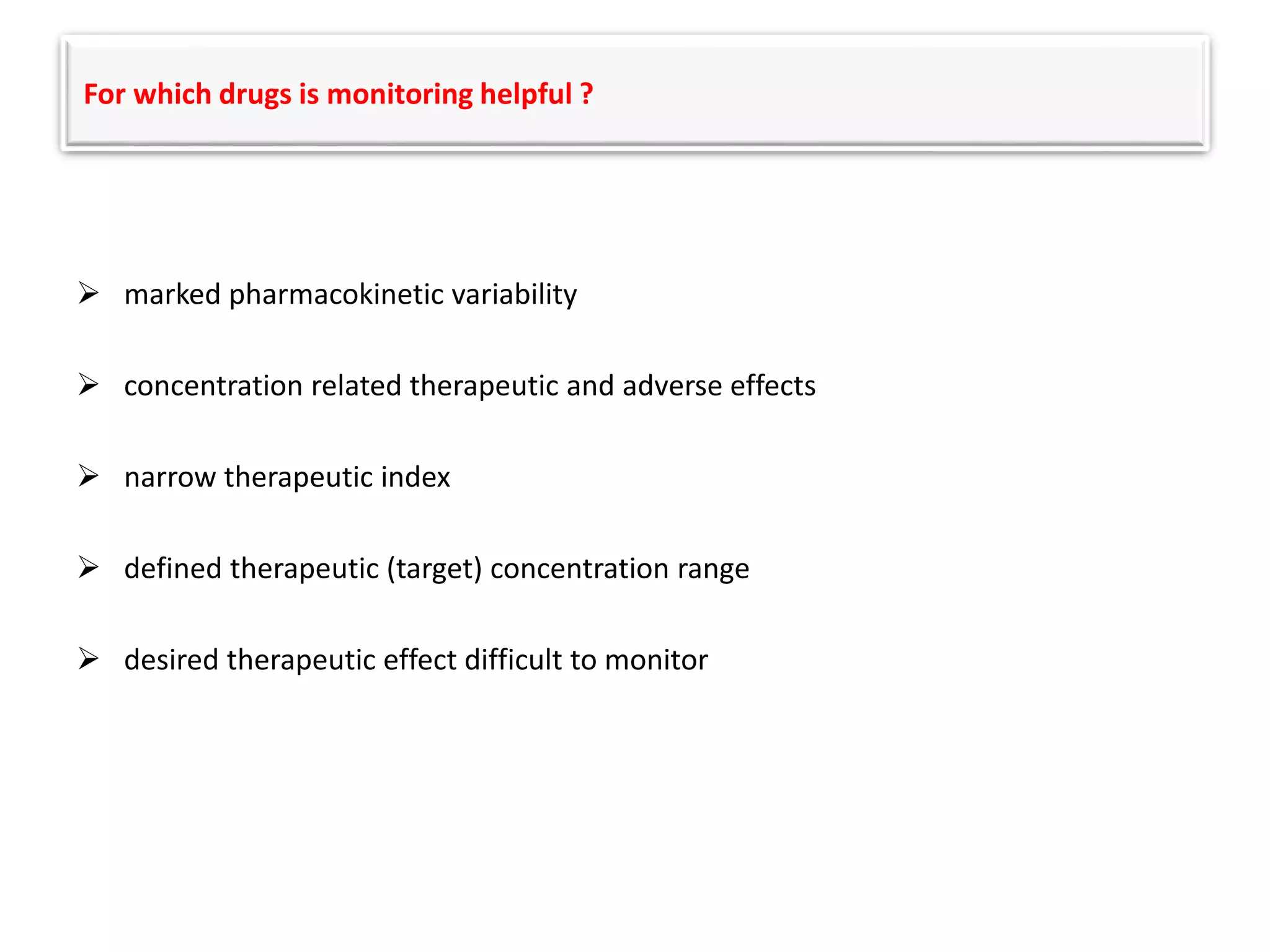 For which drugs is monitoring helpful ?
 marked pharmacokinetic variability
 concentration related therapeutic and adverse effects
 narrow therapeutic index
 defined therapeutic (target) concentration range
 desired therapeutic effect difficult to monitor
 