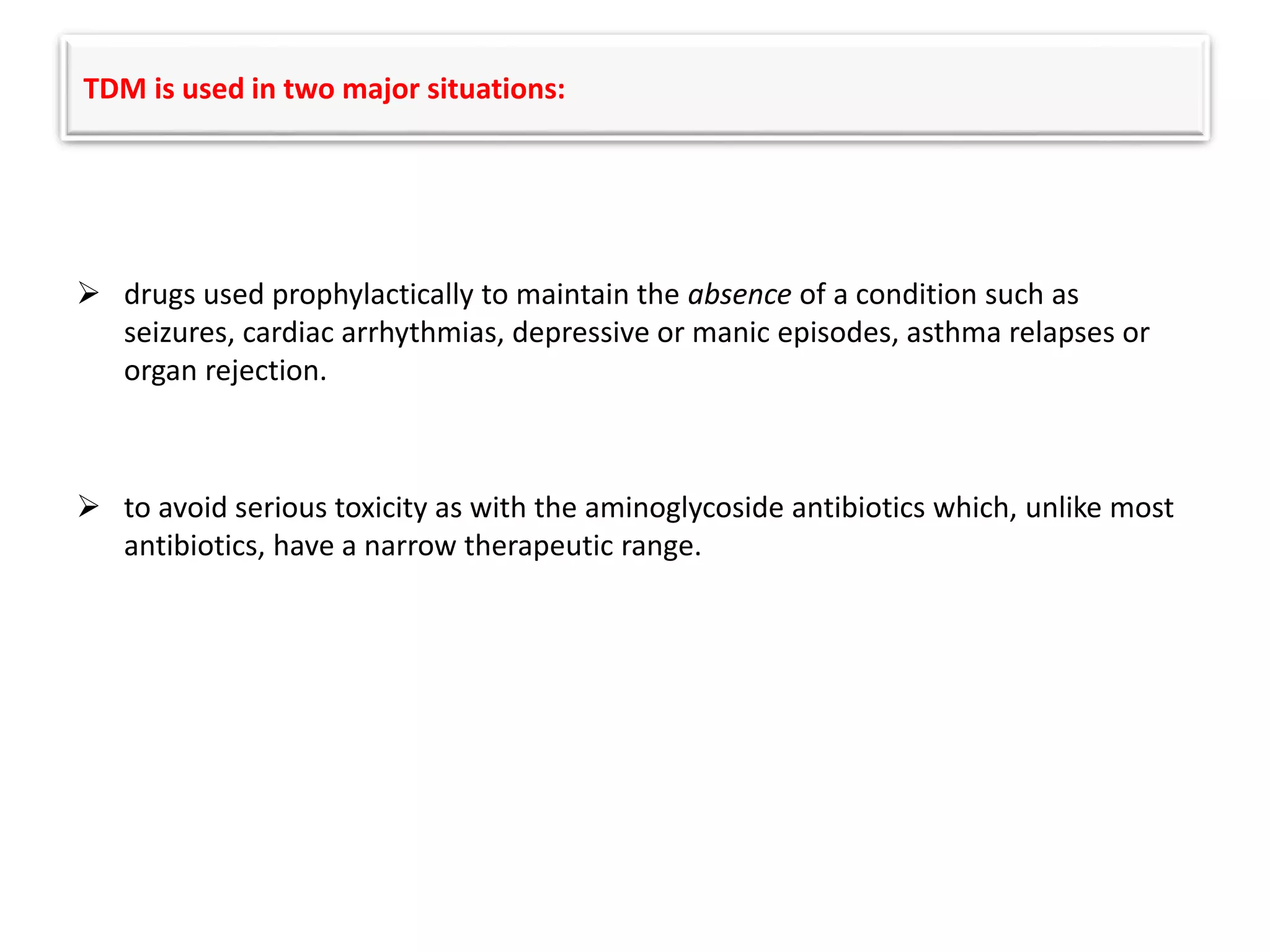 TDM is used in two major situations:
 drugs used prophylactically to maintain the absence of a condition such as
seizures, cardiac arrhythmias, depressive or manic episodes, asthma relapses or
organ rejection.
 to avoid serious toxicity as with the aminoglycoside antibiotics which, unlike most
antibiotics, have a narrow therapeutic range.
 