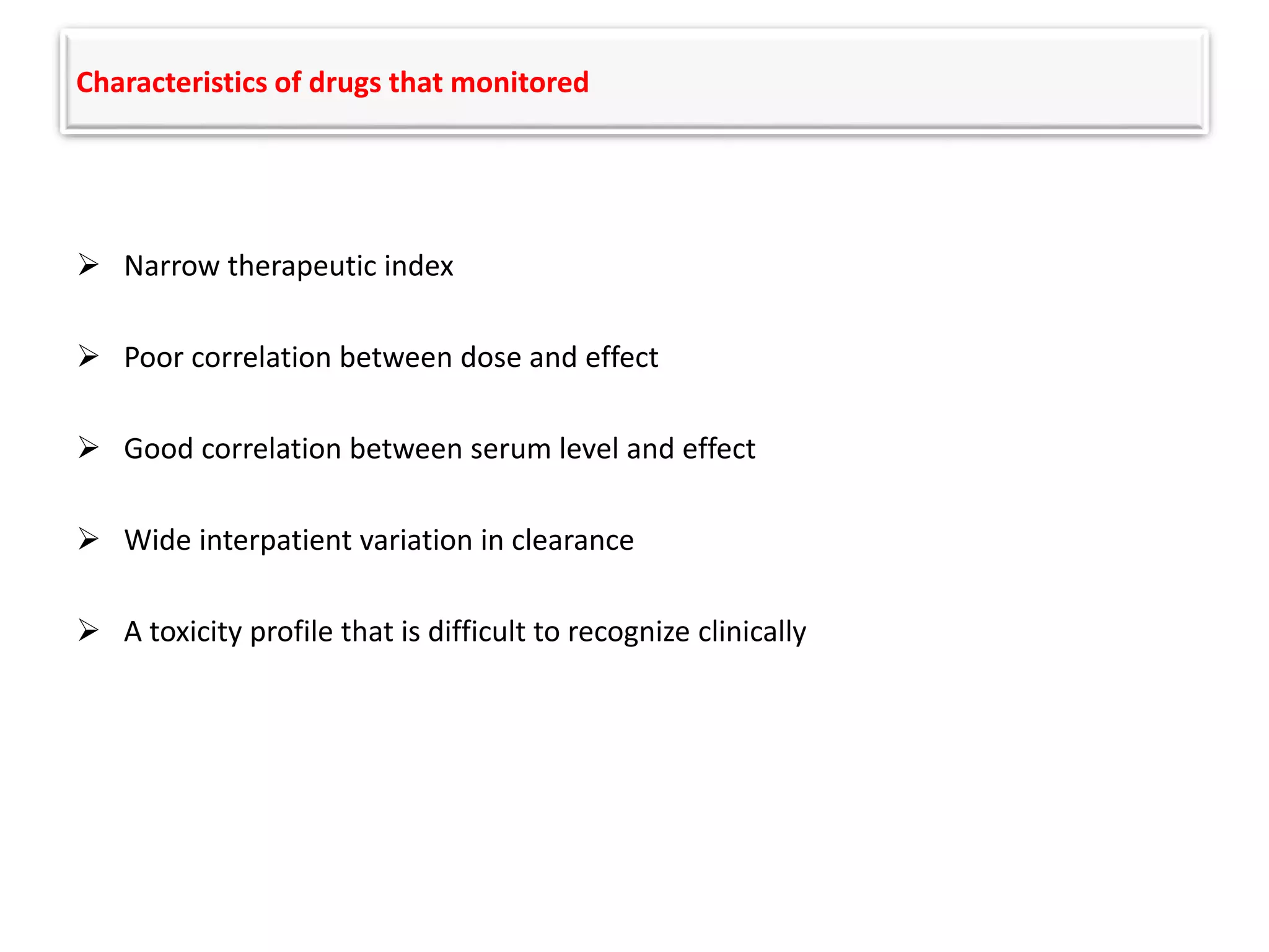 Characteristics of drugs that monitored
 Narrow therapeutic index
 Poor correlation between dose and effect
 Good correlation between serum level and effect
 Wide interpatient variation in clearance
 A toxicity profile that is difficult to recognize clinically
 