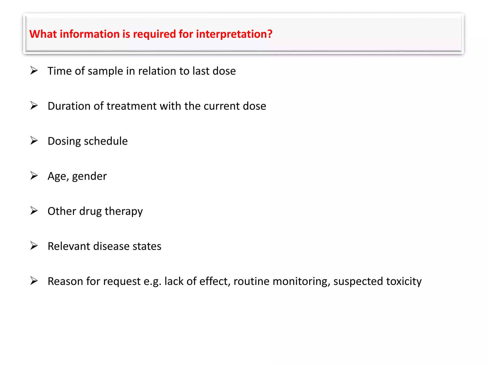 What information is required for interpretation?
 Time of sample in relation to last dose
 Duration of treatment with the current dose
 Dosing schedule
 Age, gender
 Other drug therapy
 Relevant disease states
 Reason for request e.g. lack of effect, routine monitoring, suspected toxicity
 