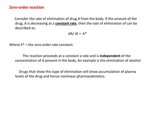 Zero-order reaction
Consider the rate of elimination of drug A from the body. If the amount of the
drug, A is decreasing at a constant rate, then the rate of elimination of can be
described as:
dA/ dt = -k*
Where k* = the zero-order rate constant.
The reaction proceeds at a constant a rate and is independent of the
concentration of A present in the body. An example is the elimination of alcohol.
Drugs that show this type of elimination will show accumulation of plasma
levels of the drug and hence nonlinear pharmacokinetics.
 