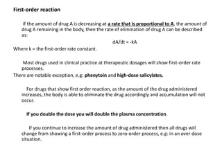 First-order reaction
if the amount of drug A is decreasing at a rate that is proportional to A, the amount of
drug A remaining in the body, then the rate of elimination of drug A can be described
as:
dA/dt = -kA
Where k = the first-order rate constant.
Most drugs used in clinical practice at therapeutic dosages will show first-order rate
processes.
There are notable exception, e.g: phenytoin and high-dose salicylates.
For drugs that show first order reaction, as the amount of the drug administered
increases, the body is able to eliminate the drug accordingly and accumulation will not
occur.
If you double the dose you will double the plasma concentration.
If you continue to increase the amount of drug administered then all drugs will
change from showing a first-order process to zero-order process, e.g: in an over dose
situation.
 
