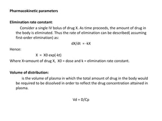 Pharmacokinetic parameters
Elimination rate constant:
Consider a single IV bolus of drug X. As time proceeds, the amount of drug in
the body is eliminated. Thus the rate of elimination can be described( assuming
first-order elimination) as:
dX/dt = -kX
Hence:
X = X0 exp(-kt)
Where X=amount of drug X, X0 = dose and k = elimination rate constant.
Volume of distribution:
is the volume of plasma in which the total amount of drug in the body would
be required to be dissolved in order to reflect the drug concentration attained in
plasma.
Vd = D/Cp
 