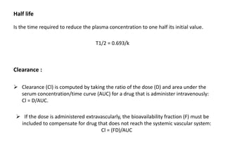 Half life
Is the time required to reduce the plasma concentration to one half its initial value.
T1/2 = 0.693/k
Clearance :
 Clearance (Cl) is computed by taking the ratio of the dose (D) and area under the
serum concentration/time curve (AUC) for a drug that is administer intravenously:
Cl = D/AUC.
 If the dose is administered extravascularly, the bioavailability fraction (F) must be
included to compensate for drug that does not reach the systemic vascular system:
Cl = (FD)/AUC
 