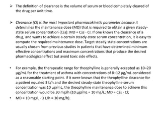  The definition of clearance is the volume of serum or blood completely cleared of
the drug per unit time.
 Clearance (Cl) is the most important pharmacokinetic parameter because it
determines the maintenance dose (MD) that is required to obtain a given steady-
state serum concentration (Css): MD = Css ⋅ Cl. If one knows the clearance of a
drug, and wants to achieve a certain steady-state serum concentration, it is easy to
compute the required maintenance dose. Target steady-state concentrations are
usually chosen from previous studies in patients that have determined minimum
effective concentrations and maximum concentrations that produce the desired
pharmacological effect but avoid toxic side effects.
• For example, the therapeutic range for theophylline is generally accepted as 10–20
μg/mL for the treatment of asthma with concentrations of 8–12 μg/mL considered
as a reasonable starting point. If it were known that the theophylline clearance for
a patient equaled 3 L/h and the desired steady-state theophylline serum
concentration was 10 μg/mL, the theophylline maintenance dose to achieve this
concentration would be 30 mg/h (10 μg/mL = 10 mg/L; MD = Css ⋅ Cl;
• MD = 10 mg/L ⋅ 3 L/h = 30 mg/h).
 