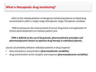 What is therapeutic drug monitoring?
refers to the individualization of dosage by maintaining plasma or blood drug
concentrations within a target range (therapeutic range, therapeutic window).
TDM encompasses the measurement of serum drug levels and application of
clinical pharmacokinetics to improve patient care.
TDM is defined as the use of drug levels, pharmacokinetic principles and
pharmacodynamic factors to optimize drug therapy in individual patients.
sources of variability between individual patients in drug response:
• dose and plasma concentration (pharmacokinetic variability)
• drug concentration at the receptor and response (pharmacodynamic variability).
 